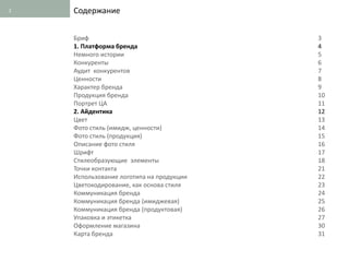 2   Содержание


    Бриф                                  3
    1. Платформа бренда                   4
    Немного истории                       5
    Конкуренты                            6
    Аудит конкурентов                     7
    Ценности                              8
    Характер бренда                       9
    Продукция бренда                      10
    Портрет ЦА                            11
    2. Айдентика                          12
    Цвет                                  13
    Фото стиль (имидж, ценности)          14
    Фото стиль (продукция)                15
    Описание фото стиля                   16
    Шрифт                                 17
    Стилеобразующие элементы              18
    Точки контакта                        21
    Использование логотипа на продукции   22
    Цветокодирование, как основа стиля    23
    Коммуникация бренда                   24
    Коммуникация бренда (имиджевая)       25
    Коммуникация бренда (продуктовая)     26
    Упаковка и этикетка                   27
    Оформление магазина                   30
    Карта бренда                          31
 