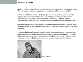 5   Немного истории


    Epsilon - снаряжение для альпинизма, скалолазания, ледолазания наивысшего класса.
    Моно брендовые магазины, представленные в Европе, России и странах СНГ.

    Компания Epsilon появилась в 1975 году. Всё начиналось с небольшого семейного
    предприятия, у истоков которого стоял Fernand Epsilon, известный спелеолог и
    изобретатель. В результате активной деятельности бренд — Epsilon хорошо
    зарекомендовал себя на рынке ледового снаряжения для альпинистов и ледолазов.

    Оборудование высокого качества плюс квалифицированная команда, большой опыт и
    индивидуальное тестирование изделий — вот те критерии, по которым работает наша
    компания.

    В команде Epsilon работают настоящие профессионалы своего дела – конструкторы,
    дизайнеры, а также профессиональные спортсмены, для которых Epsilon – не просто
    работа, а стиль жизни, неотъемлемо связанный с OutDoor, спортом и горами. Все это
    позволяет компании Epsilon шагать в ногу со временем и даже опережать его.




                                      Fernand Epsilon
 