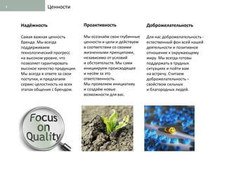 8               Ценности


    Надёжность                    Проактивность                 Доброжелательность

    Самая важная ценность         Мы осознаём свои глубинные    Для нас доброжелательность -
    бренда. Мы всегда             ценности и цели и действуем   естественный фон всей нашей
    поддерживаем                  в соответствии со своими      деятельности и позитивное
    технологический прогресс      жизненными принципами,        отношение к окружающему
    на высоком уровне, что        независимо от условий         миру. Мы всегда готовы
    позволяет гарантировать       и обстоятельств. Мы сами      поддержать в трудных
    высокое качество продукции.   инициируем происходящее       ситуациях и пойти вам
    Мы всегда в ответе за свои    и несём за это                на встречу. Считаем
    поступки, и предлагаем        ответственность.              доброжелательность –
    сервис-целостность на всех    Мы проявляем инициативу       свойством сильных
    этапах общения с брендом.     и создаём новые               и благородных людей.
                                  возможности для вас.
 