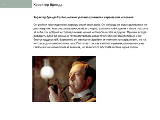 9   Характер бренда.


    Характер бренда Epsilon,можно условно сравнить с характером человека:

    Он умён и проницателен, хорошо знает своё дело. Он никогда не останавливается не
    достигнутом. Хотя экстремальность не его черта, зато он силён духом и готов постоять
    за себя. Он добрый и справедливый, ценит честность в себе и других. Привык всегда
    доводить дело до конца, и готов отстаивать свою точку зрения. Выносливый и не
    боится трудностей. Возможно он излишне серьёзен и немного консервативен, но на
    него всегда можно положиться. Поступает так как считает нужным, основываясь на
    своём жизненном опыте и знаниях, не зависит от обстоятельств и шума толпы.
 