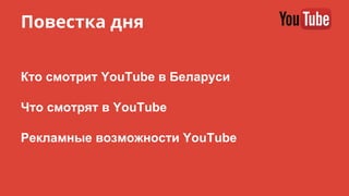 Повестка дня
Кто смотрит YouTube в Беларуси
Что смотрят в YouTube
Рекламные возможности YouTube
 