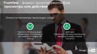 Confidential & Proprietary
TrueView - формат, ориентированный на
просмотры или действие
Просмотр 30 секунд видео-
объявления, или просмотр
до конца (если видео >30
секунд)
Действие
(переход по баннеру-компаньону,
оверлею на видео, кнопка
“скачать”)
Оплата за просмотры происходит, когда:
NEW
 