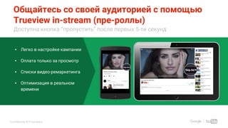 Confidential & Proprietary
Общайтесь со своей аудиторией с помощью
Trueview in-stream (пре-роллы)
Доступна кнопка “пропустить” после первых 5-ти секунд
▪ Легко в настройке кампании
▪ Оплата только за просмотр
▪ Списки видео-ремаркетинга
▪ Оптимизация в реальном
времени
Use Sales Animation Tool to get
custom mocks for your client
 