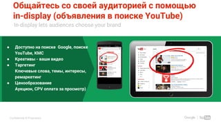 Confidential & Proprietary
Общайтесь со своей аудиторией с помощью
in-display (объявления в поиске YouTube)
In-display lets audiences choose your brand
● Доступно на поиске Google, поиске
YouTube, КМС
● Креативы - ваши видео
● Таргетинг
Ключевые слова, темы, интересы,
ремаркетинг
● Ценообразование
Аукцион, CPV оплата за просмотр)
Use Sales Animation Tool to get
custom mocks for your client
 