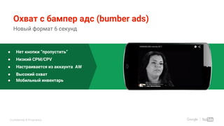 Confidential & Proprietary
Охват с бампер адс (bumber ads)
Новый формат 6 секунд
● Нет кнопки “пропустить”
● Низкий CPM/CPV
● Настраивается из аккаунта AW
● Высокий охват
● Мобильный инвентарь
 