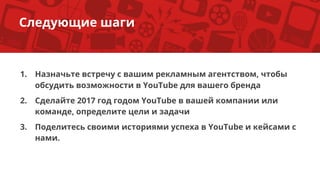 1. Назначьте встречу с вашим рекламным агентством, чтобы
обсудить возможности в YouTube для вашего бренда
2. Сделайте 2017 год годом YouTube в вашей компании или
команде, определите цели и задачи
3. Поделитесь своими историями успеха в YouTube и кейсами с
нами.
Следующие шаги
 