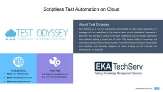 1
Scriptless Test Automation on Cloud
sales@ekatechserv.com
Product Demo
• Phone: +91 7829 2541 69
• Email: sales@ekatechserv.com
• Web: www.ekatechserv.com
Free Trial
Test Odyssey is Available for a 7
Day Free Trial with all features.
Test Odyssey is a tool for automating functionality of web based applications. It
leverages on the capabilities of the popular open source automation framework –
Selenium. Test Odyssey is unique in terms of enabling its users to design automation
tests without writing a single line of code! This feature helps in improving test
automation productivity by nearly 20-30%. The tool is hosted on Amazon cloud (AWS)
and complete test execution happens on cloud bringing up the required test
infrastructure on demand!
About Test Odyssey
 