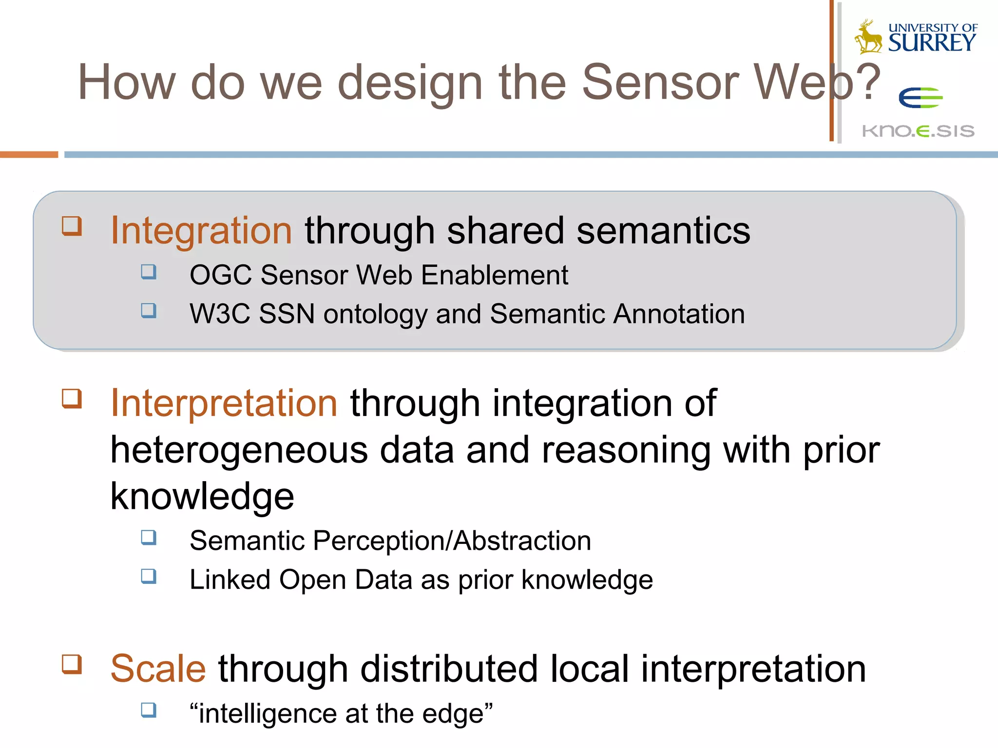 How do we design the Sensor Web?

   Integration through shared semantics
        OGC Sensor Web Enablement
        W3C SSN ontology and Semantic Annotation


   Interpretation through integration of
    heterogeneous data and reasoning with prior
    knowledge
        Semantic Perception/Abstraction
        Linked Open Data as prior knowledge


   Scale through distributed local interpretation
        “intelligence at the edge”
 