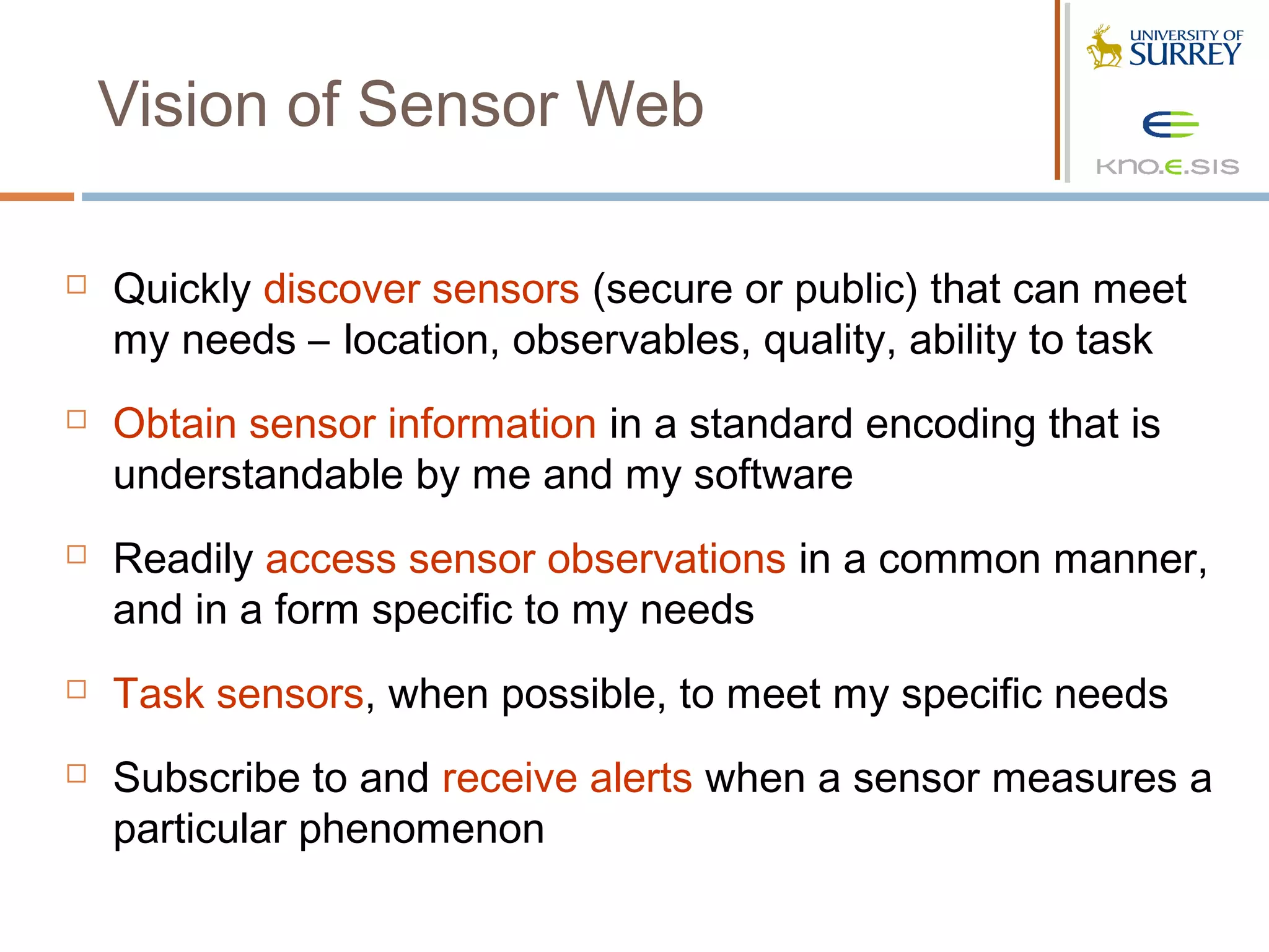 Vision of Sensor Web

   Quickly discover sensors (secure or public) that can meet
    my needs – location, observables, quality, ability to task
   Obtain sensor information in a standard encoding that is
    understandable by me and my software
   Readily access sensor observations in a common manner,
    and in a form specific to my needs
   Task sensors, when possible, to meet my specific needs
   Subscribe to and receive alerts when a sensor measures a
    particular phenomenon
 