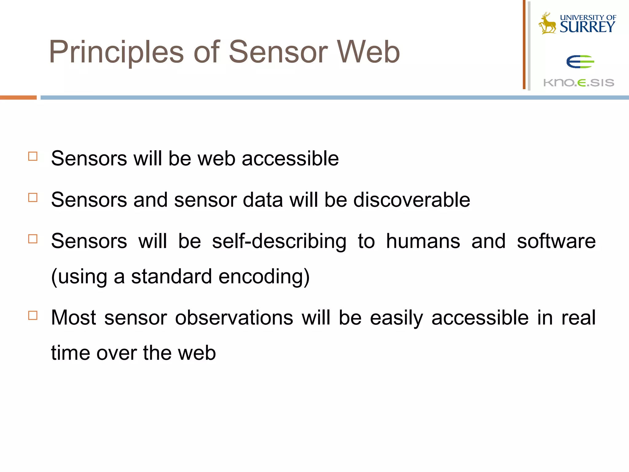 Principles of Sensor Web


   Sensors will be web accessible
   Sensors and sensor data will be discoverable
   Sensors will be self-describing to humans and software
    (using a standard encoding)
   Most sensor observations will be easily accessible in real
    time over the web
 