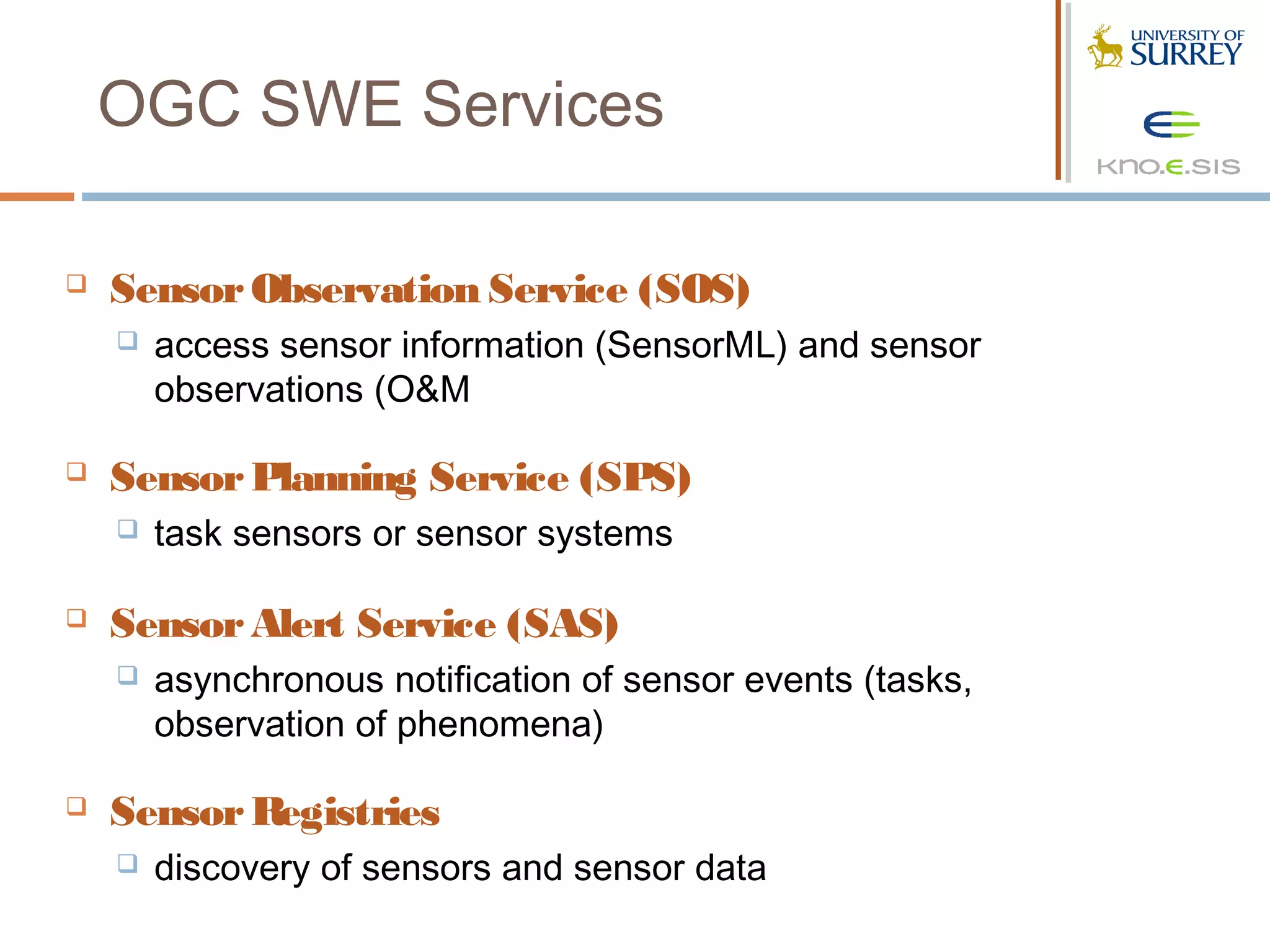 OGC SWE Services

   Sensor Observation Service (SOS)
       access sensor information (SensorML) and sensor
        observations (O&M

   Sensor Planning Service (SPS)
       task sensors or sensor systems

   Sensor Alert Service (SAS)
       asynchronous notification of sensor events (tasks,
        observation of phenomena)

   Sensor Registries
       discovery of sensors and sensor data
 