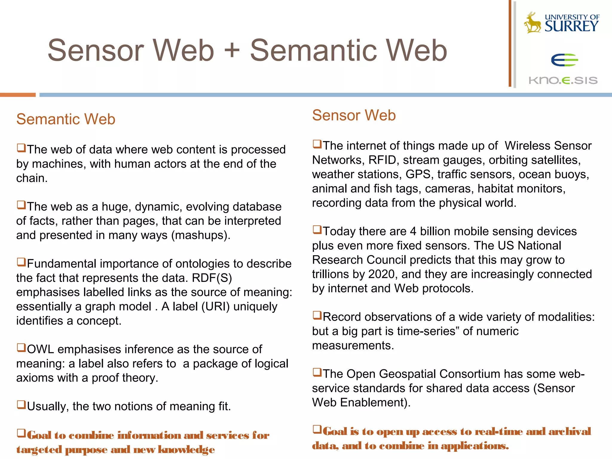 Sensor Web + Semantic Web

Semantic Web                                           Sensor Web

The web of data where web content is processed        The internet of things made up of Wireless Sensor
by machines, with human actors at the end of the       Networks, RFID, stream gauges, orbiting satellites,
chain.                                                 weather stations, GPS, traffic sensors, ocean buoys,
                                                       animal and fish tags, cameras, habitat monitors,
The web as a huge, dynamic, evolving database         recording data from the physical world.
of facts, rather than pages, that can be interpreted
and presented in many ways (mashups).                  Today there are 4 billion mobile sensing devices
                                                       plus even more fixed sensors. The US National
Fundamental importance of ontologies to describe      Research Council predicts that this may grow to
the fact that represents the data. RDF(S)              trillions by 2020, and they are increasingly connected
emphasises labelled links as the source of meaning:    by internet and Web protocols.
essentially a graph model . A label (URI) uniquely
identifies a concept.                                  Record observations of a wide variety of modalities:
                                                       but a big part is time-series‟ of numeric
OWL emphasises inference as the source of             measurements.
meaning: a label also refers to a package of logical
axioms with a proof theory.                            The Open Geospatial Consortium has some web-
                                                       service standards for shared data access (Sensor
Usually, the two notions of meaning fit.              Web Enablement).

Goal to combine information and services for          Goal is to open up access to real-time and archival
targeted purpose and new knowledge                     data, and to combine in applications.
 