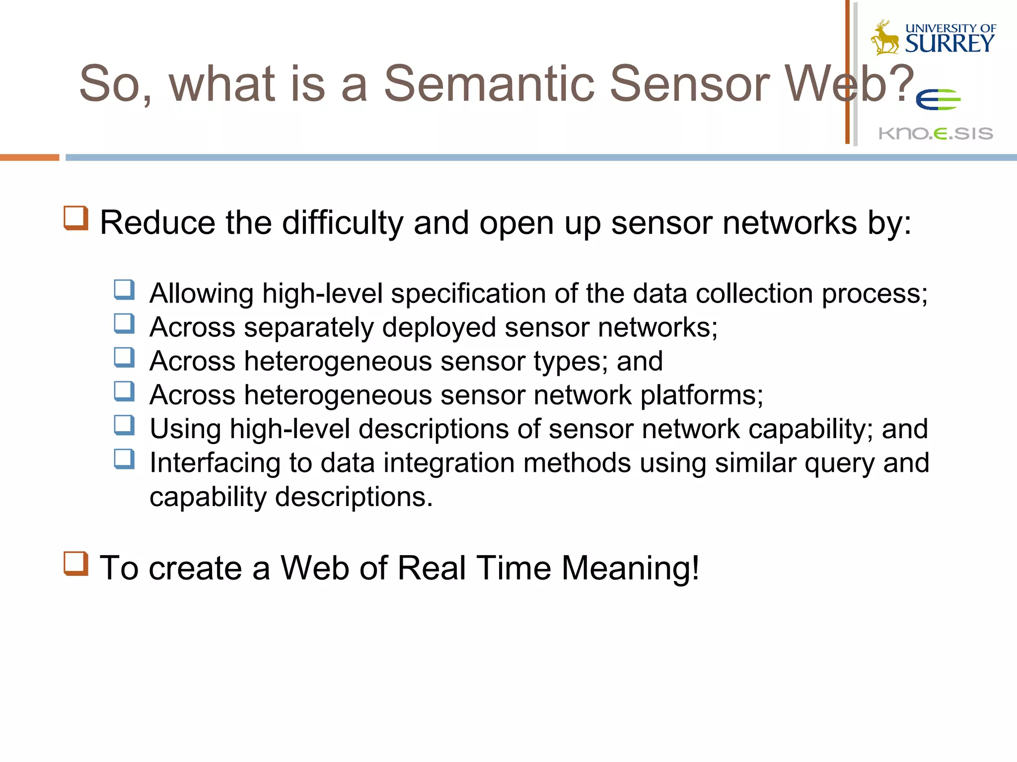 So, what is a Semantic Sensor Web?

 Reduce the difficulty and open up sensor networks by:

      Allowing high-level specification of the data collection process;
      Across separately deployed sensor networks;
      Across heterogeneous sensor types; and
      Across heterogeneous sensor network platforms;
      Using high-level descriptions of sensor network capability; and
      Interfacing to data integration methods using similar query and
       capability descriptions.

 To create a Web of Real Time Meaning!
 