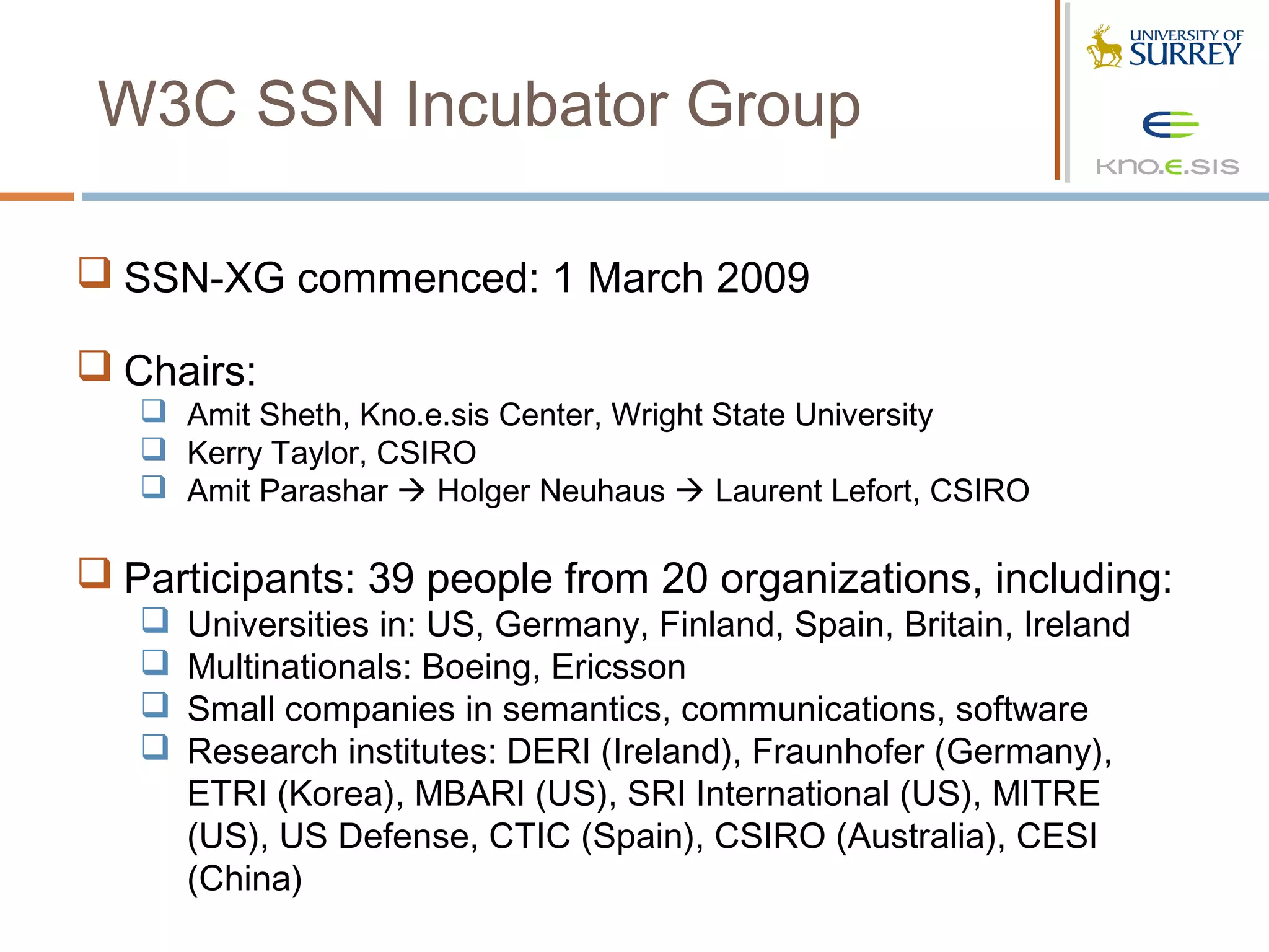 W3C SSN Incubator Group

 SSN-XG commenced: 1 March 2009

 Chairs:
    Amit Sheth, Kno.e.sis Center, Wright State University
    Kerry Taylor, CSIRO
    Amit Parashar  Holger Neuhaus  Laurent Lefort, CSIRO

 Participants: 39 people from 20 organizations, including:
      Universities in: US, Germany, Finland, Spain, Britain, Ireland
      Multinationals: Boeing, Ericsson
      Small companies in semantics, communications, software
      Research institutes: DERI (Ireland), Fraunhofer (Germany),
       ETRI (Korea), MBARI (US), SRI International (US), MITRE
       (US), US Defense, CTIC (Spain), CSIRO (Australia), CESI
       (China)
 