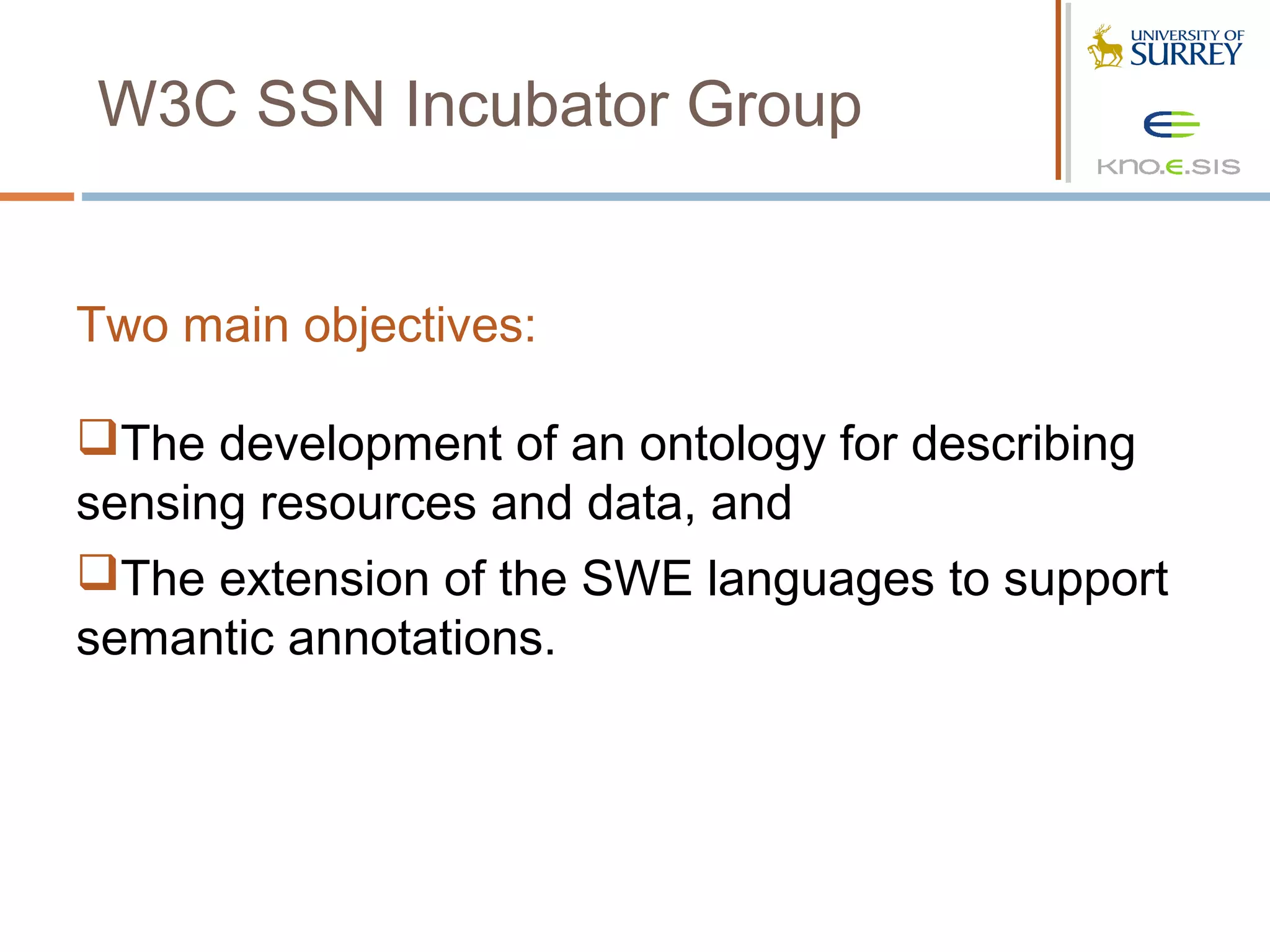 W3C SSN Incubator Group


Two main objectives:

The development of an ontology for describing
sensing resources and data, and
The extension of the SWE languages to support
semantic annotations.
 