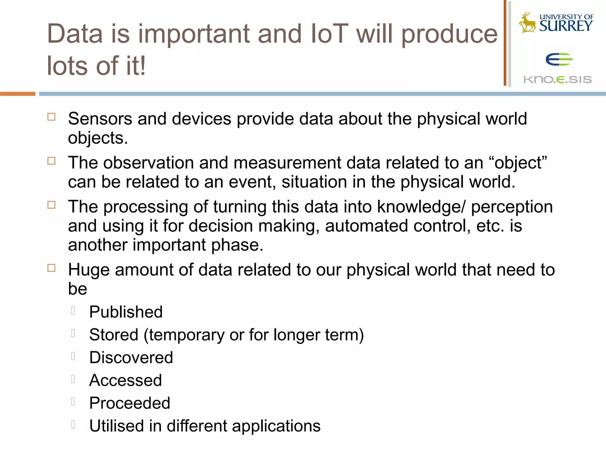 Data is important and IoT will produce
lots of it!
   Sensors and devices provide data about the physical world
    objects.
   The observation and measurement data related to an “object”
    can be related to an event, situation in the physical world.
   The processing of turning this data into knowledge/ perception
    and using it for decision making, automated control, etc. is
    another important phase.
   Huge amount of data related to our physical world that need to
    be
     Published
     Stored (temporary or for longer term)
     Discovered
     Accessed
     Proceeded
     Utilised in different applications
 