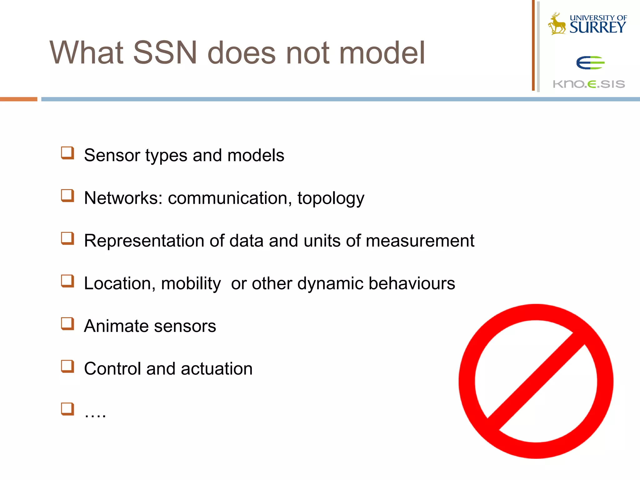 What SSN does not model

 Sensor types and models

 Networks: communication, topology

 Representation of data and units of measurement

 Location, mobility or other dynamic behaviours

 Animate sensors

 Control and actuation

 ….
 