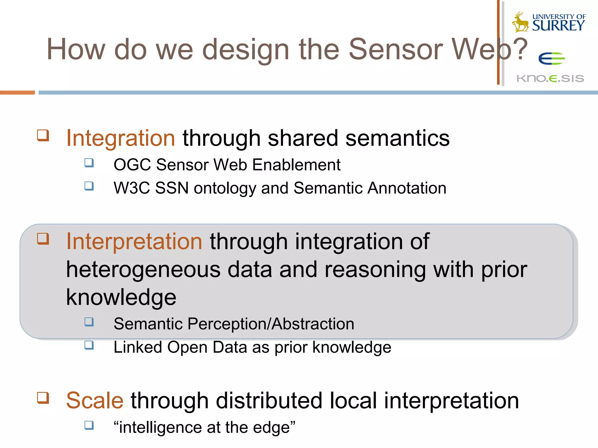 How do we design the Sensor Web?

   Integration through shared semantics
        OGC Sensor Web Enablement
        W3C SSN ontology and Semantic Annotation


   Interpretation through integration of
    heterogeneous data and reasoning with prior
    knowledge
        Semantic Perception/Abstraction
        Linked Open Data as prior knowledge


   Scale through distributed local interpretation
        “intelligence at the edge”
 