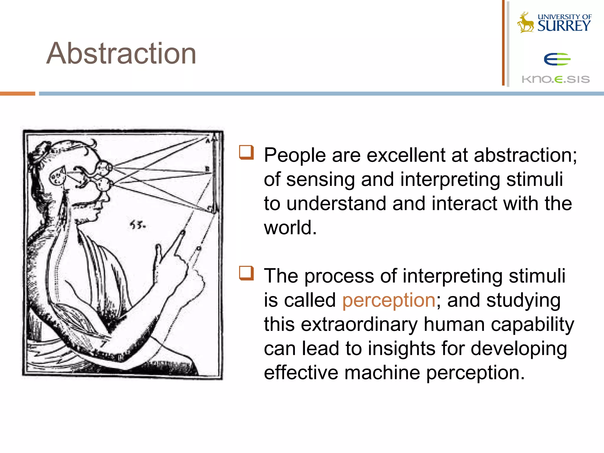 Abstraction


               People are excellent at abstraction;
                of sensing and interpreting stimuli
                to understand and interact with the
                world.

               The process of interpreting stimuli
                is called perception; and studying
                this extraordinary human capability
                can lead to insights for developing
                effective machine perception.
 