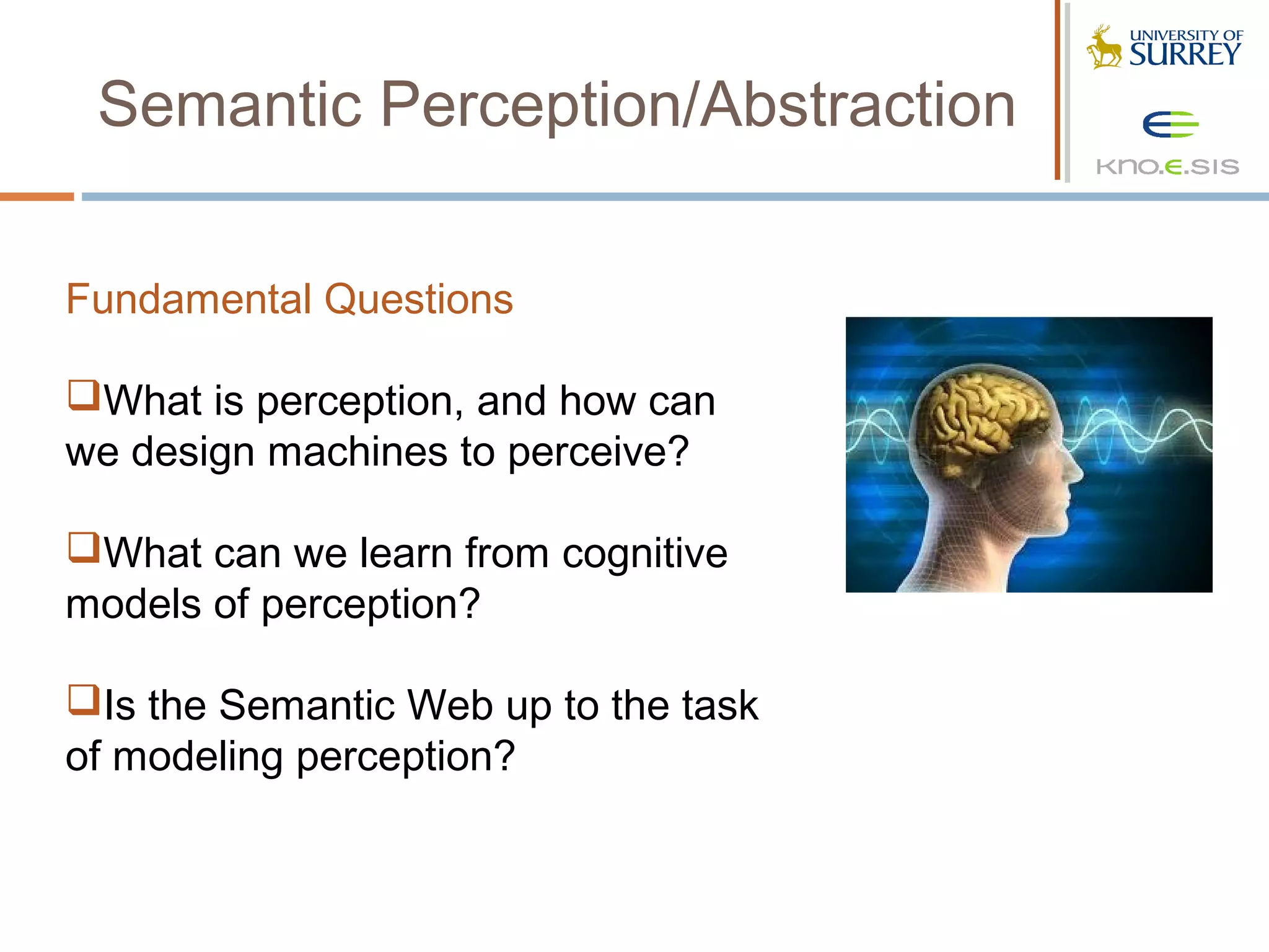 Semantic Perception/Abstraction

Fundamental Questions

What is perception, and how can
we design machines to perceive?

What can we learn from cognitive
models of perception?

Is the Semantic Web up to the task
of modeling perception?
 