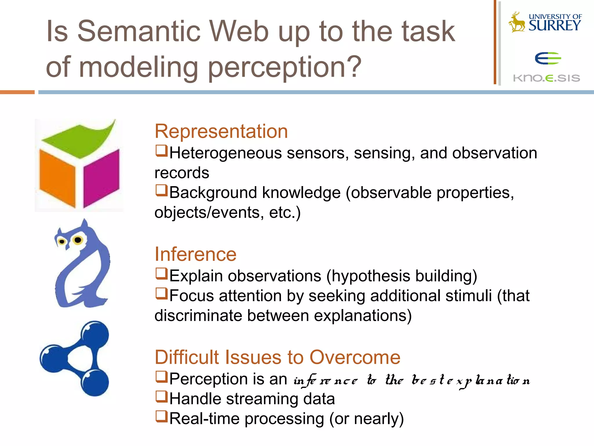 Is Semantic Web up to the task
of modeling perception?

       Representation
       Heterogeneous sensors, sensing, and observation
       records
       Background knowledge (observable properties,
       objects/events, etc.)

       Inference
       Explain observations (hypothesis building)
       Focus attention by seeking additional stimuli (that
       discriminate between explanations)

       Difficult Issues to Overcome
       Perception is an infe re nc e to the be s t e x p la na tio n
       Handle streaming data
       Real-time processing (or nearly)
 