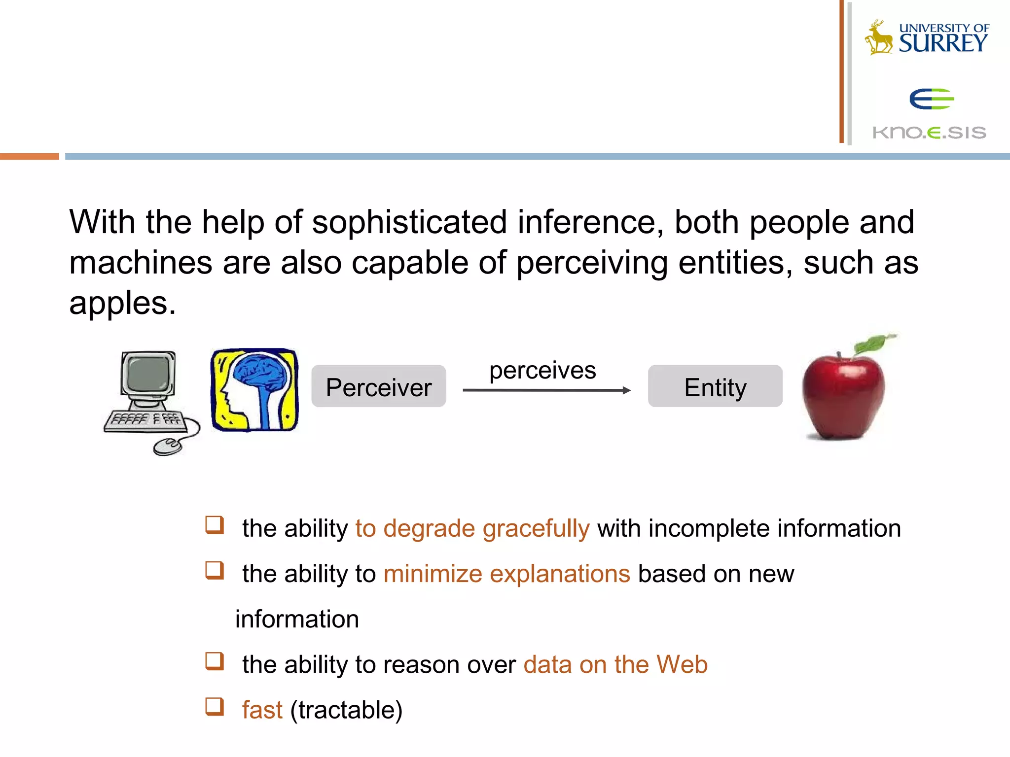 With the help of sophisticated inference, both people and
machines are also capable of perceiving entities, such as
apples.
                                  perceives
                    Perceiver                       Entity




          the ability to degrade gracefully with incomplete information
          the ability to minimize explanations based on new
           information
          the ability to reason over data on the Web
          fast (tractable)
 