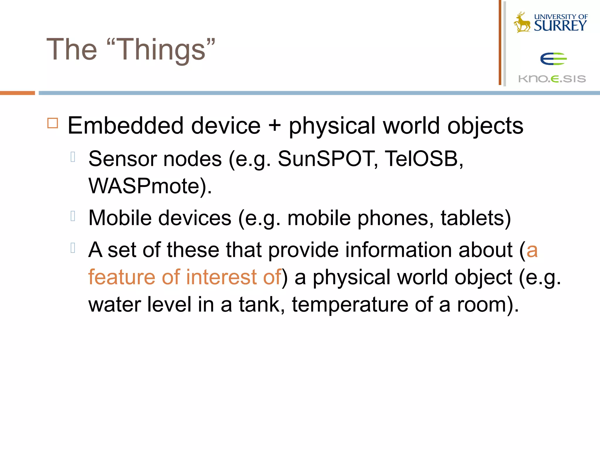 The “Things”

   Embedded device + physical world objects
       Sensor nodes (e.g. SunSPOT, TelOSB,
        WASPmote).
       Mobile devices (e.g. mobile phones, tablets)
       A set of these that provide information about (a
        feature of interest of) a physical world object (e.g.
        water level in a tank, temperature of a room).
 