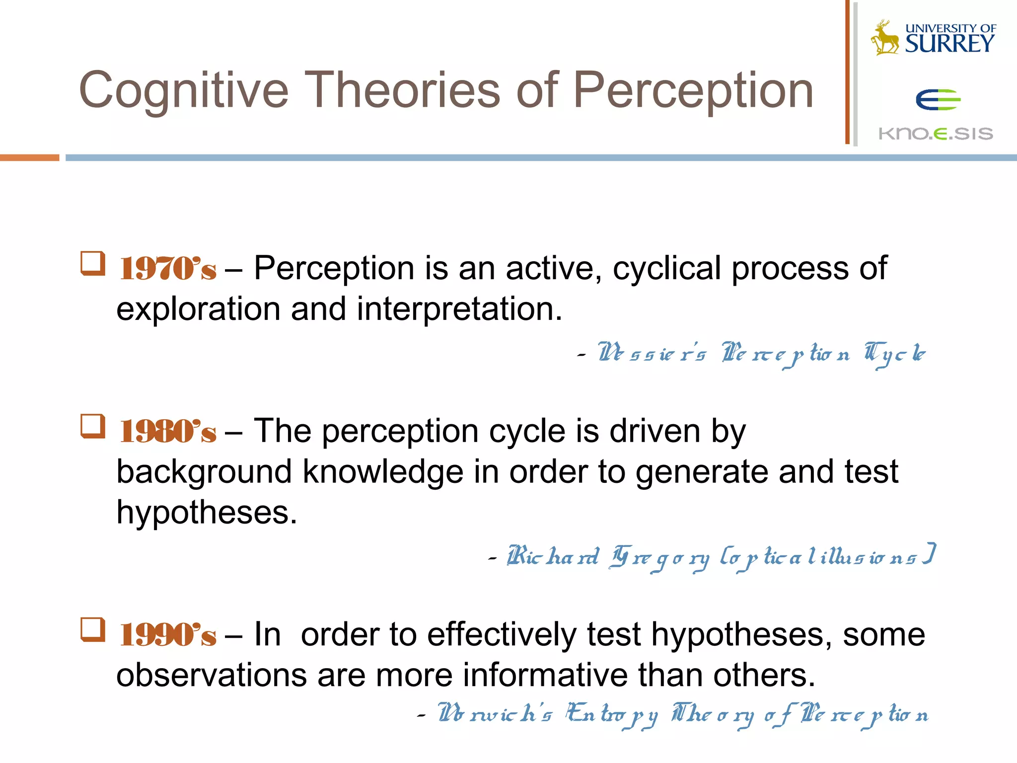 Cognitive Theories of Perception


 1970’s – Perception is an active, cyclical process of
  exploration and interpretation.
                                      - N s s ie r’s Pe rc e p tio n Cy c le
                                         e

 1980’s – The perception cycle is driven by
  background knowledge in order to generate and test
  hypotheses.
                             - Ric ha rd G re g o ry (o p tic a l illus io ns )

 1990’s – In order to effectively test hypotheses, some
  observations are more informative than others.
                      - N rwic h’s Entro p y The o ry o f Pe rc e p tio n
                         o
 