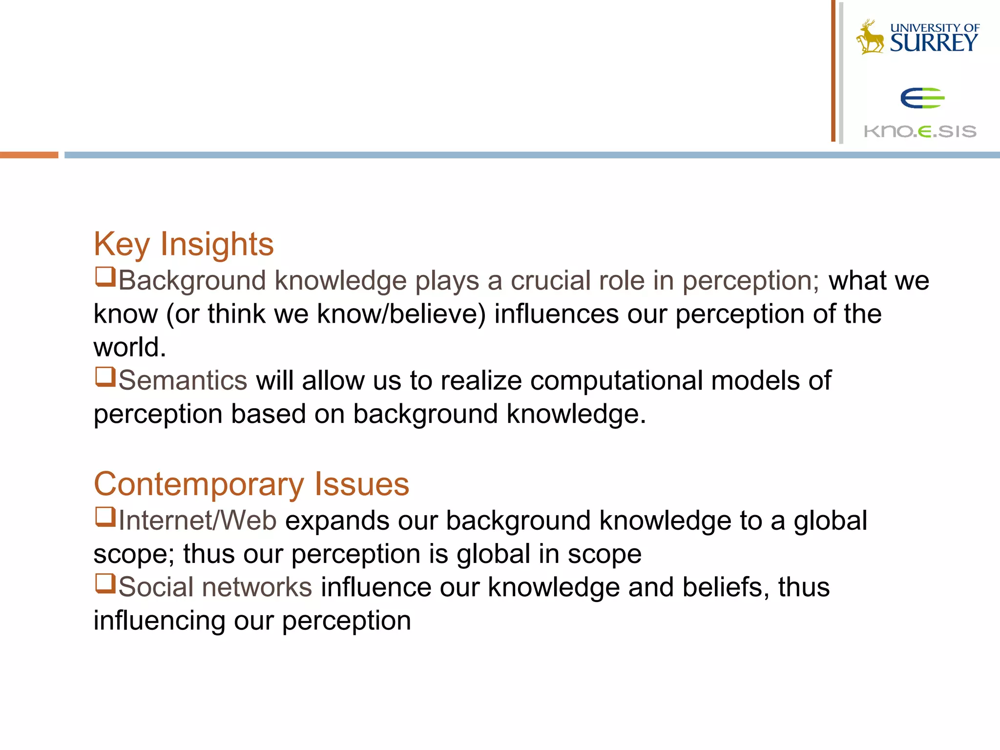 Key Insights
Background knowledge plays a crucial role in perception; what we
know (or think we know/believe) influences our perception of the
world.
Semantics will allow us to realize computational models of
perception based on background knowledge.

Contemporary Issues
Internet/Web expands our background knowledge to a global
scope; thus our perception is global in scope
Social networks influence our knowledge and beliefs, thus
influencing our perception
 