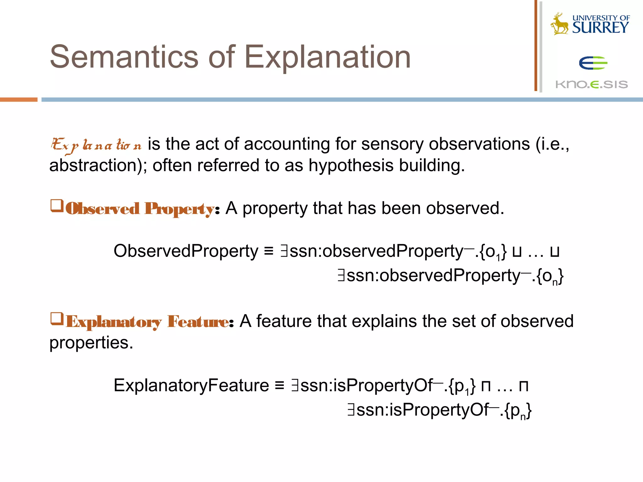 Semantics of Explanation

Ex p la na tio n is the act of accounting for sensory observations (i.e.,
abstraction); often referred to as hypothesis building.

Observed Property: A property that has been observed.  

         ObservedProperty ≡ ∃ssn:observedProperty—.{o1} ⊔ … ⊔
                                  ∃ssn:observedProperty—.{on}
 
Explanatory Feature: A feature that explains the set of observed
properties.
 
        ExplanatoryFeature ≡ ∃ssn:isPropertyOf—.{p1} ⊓ … ⊓
                                    ∃ssn:isPropertyOf—.{pn}
 
 