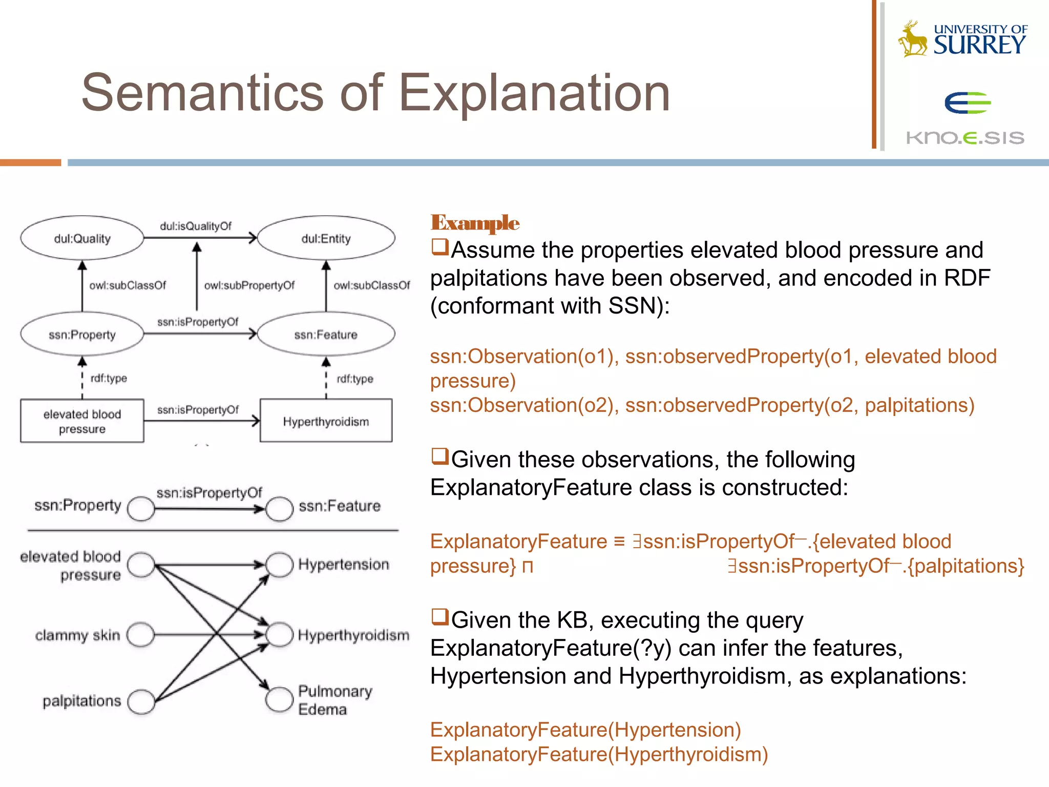 Semantics of Explanation

              Example
              Assume the properties elevated blood pressure and
              palpitations have been observed, and encoded in RDF
              (conformant with SSN):
               
              ssn:Observation(o1), ssn:observedProperty(o1, elevated blood
              pressure)
              ssn:Observation(o2), ssn:observedProperty(o2, palpitations)
               
              Given these observations, the following
              ExplanatoryFeature class is constructed:

              ExplanatoryFeature ≡ ∃ssn:isPropertyOf—.{elevated blood
              pressure} ⊓                    ∃ssn:isPropertyOf—.{palpitations}

              Given the KB, executing the query
              ExplanatoryFeature(?y) can infer the features,
              Hypertension and Hyperthyroidism, as explanations:

              ExplanatoryFeature(Hypertension)
              ExplanatoryFeature(Hyperthyroidism)
 