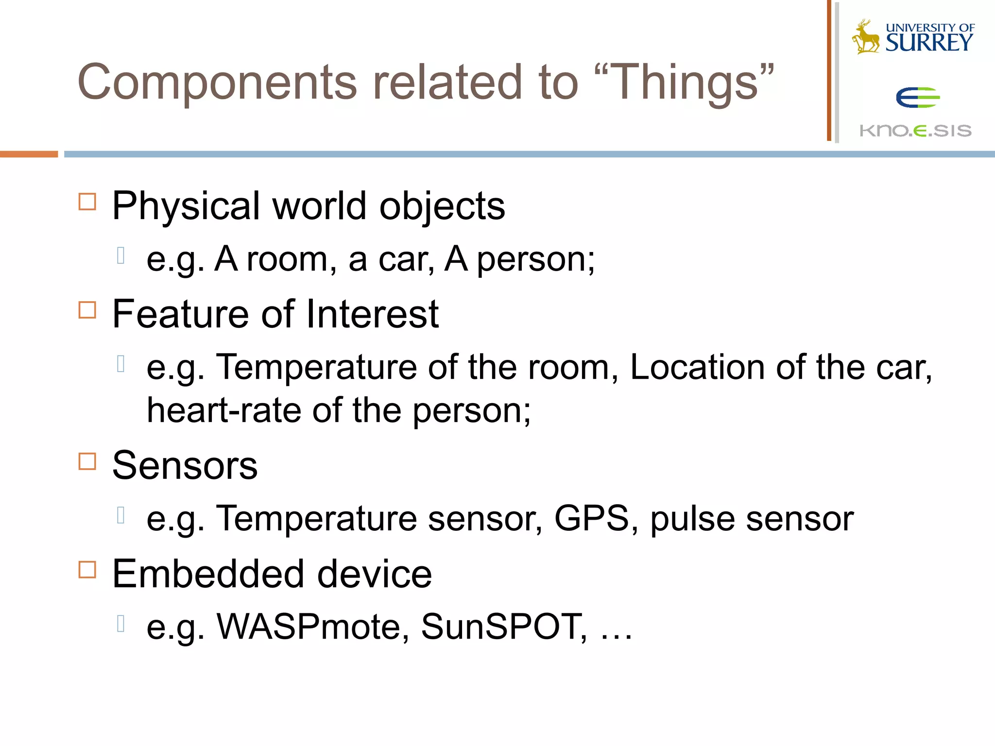Components related to “Things”

   Physical world objects
       e.g. A room, a car, A person;
   Feature of Interest
       e.g. Temperature of the room, Location of the car,
        heart-rate of the person;
   Sensors
       e.g. Temperature sensor, GPS, pulse sensor
   Embedded device
       e.g. WASPmote, SunSPOT, …
 