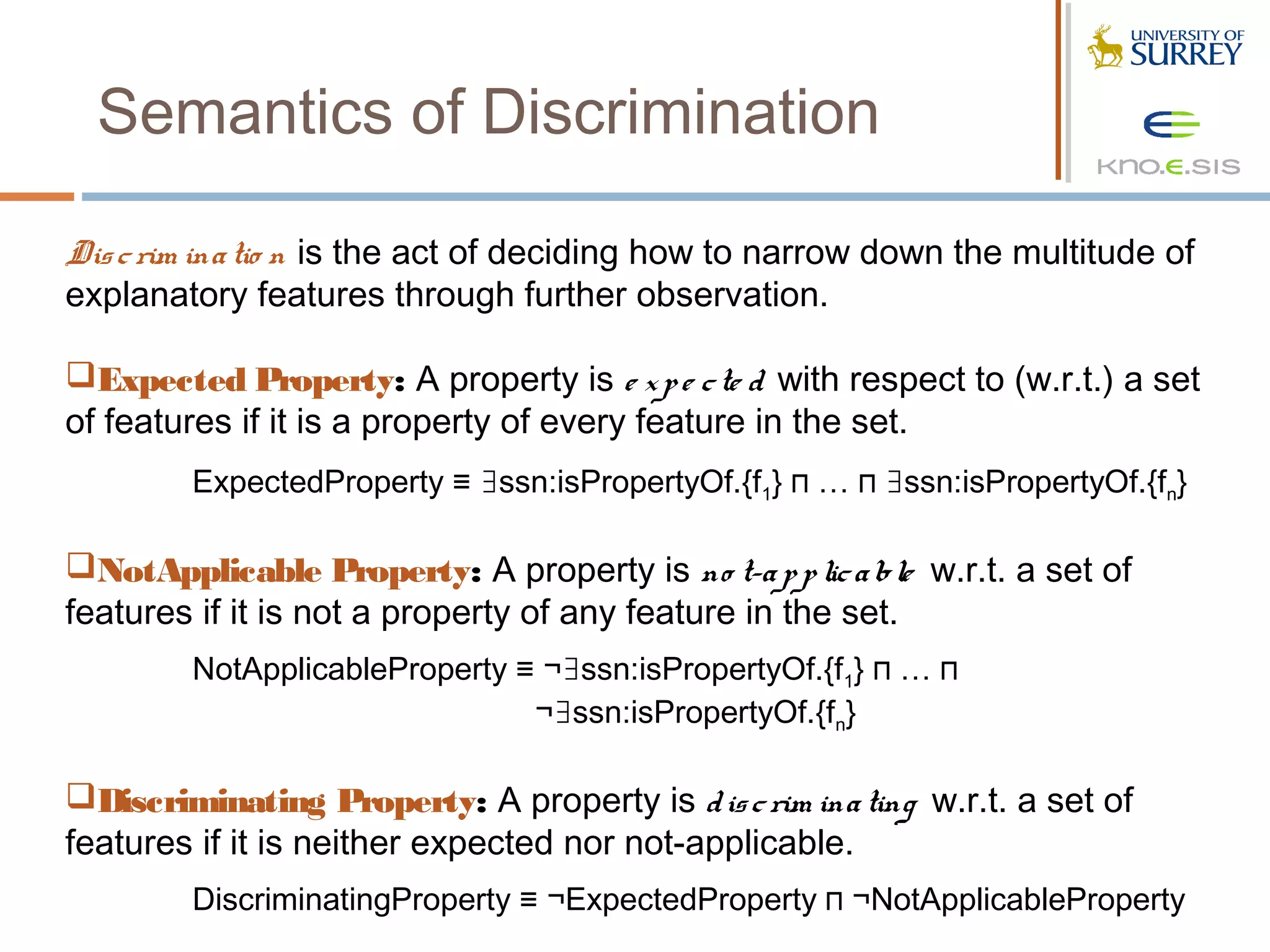 Semantics of Discrimination

Dis c rim ina tio n is the act of deciding how to narrow down the multitude of
explanatory features through further observation.

Expected Property: A property is e x p e c te d with respect to (w.r.t.) a set
of features if it is a property of every feature in the set.
        ExpectedProperty ≡ ∃ssn:isPropertyOf.{f1} ⊓ … ⊓ ∃ssn:isPropertyOf.{fn}  

NotApplicable Property: A property is no t-a p p lic a ble w.r.t. a set of
features if it is not a property of any feature in the set.
        NotApplicableProperty ≡ ¬∃ssn:isPropertyOf.{f1} ⊓ … ⊓
                               ¬∃ssn:isPropertyOf.{fn}

Discriminating Property: A property is d is c rim ina ting w.r.t. a set of
features if it is neither expected nor not-applicable.
        DiscriminatingProperty ≡ ¬ExpectedProperty ⊓ ¬NotApplicableProperty
 