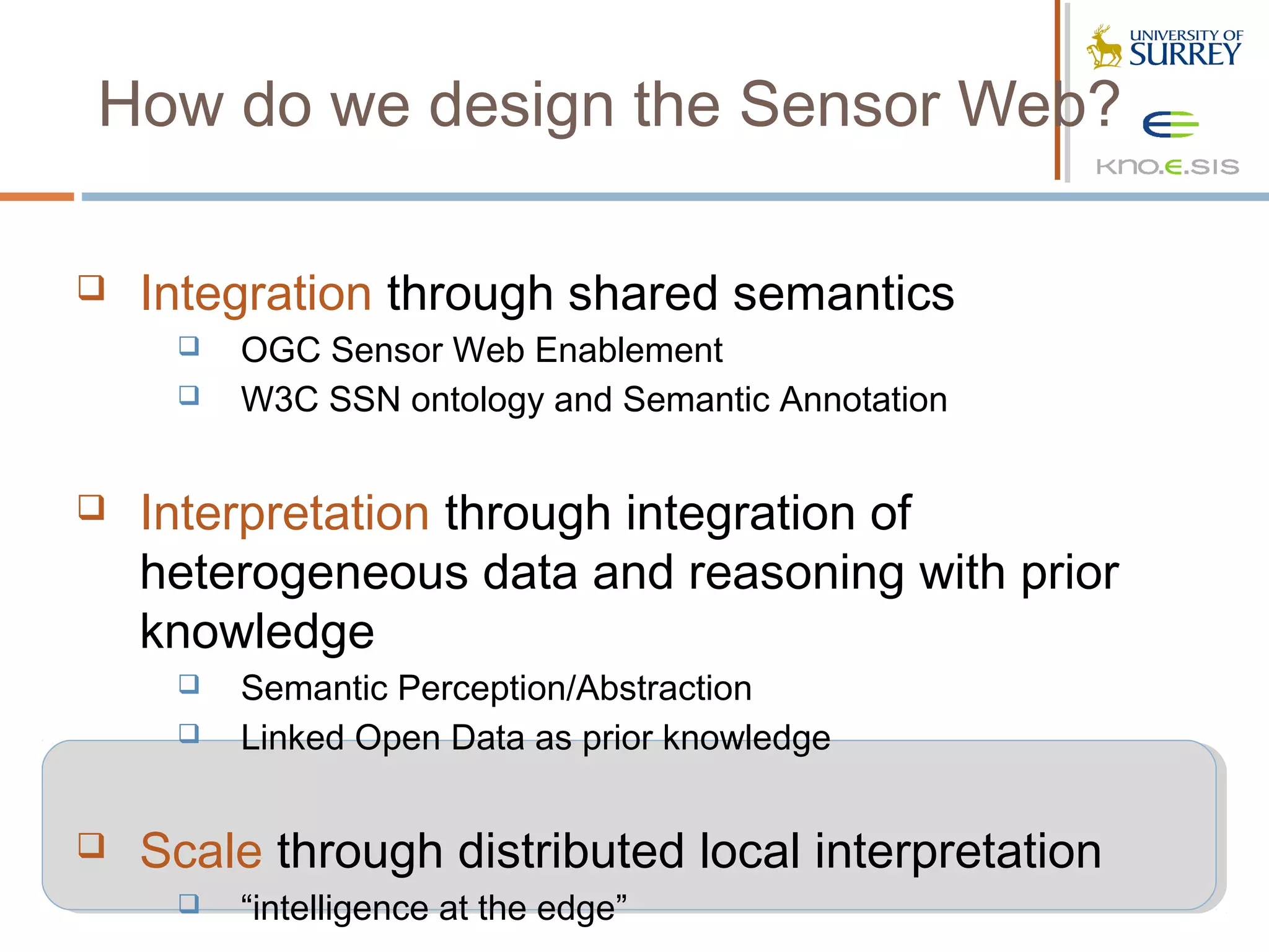 How do we design the Sensor Web?

   Integration through shared semantics
        OGC Sensor Web Enablement
        W3C SSN ontology and Semantic Annotation


   Interpretation through integration of
    heterogeneous data and reasoning with prior
    knowledge
        Semantic Perception/Abstraction
        Linked Open Data as prior knowledge


   Scale through distributed local interpretation
        “intelligence at the edge”
 
