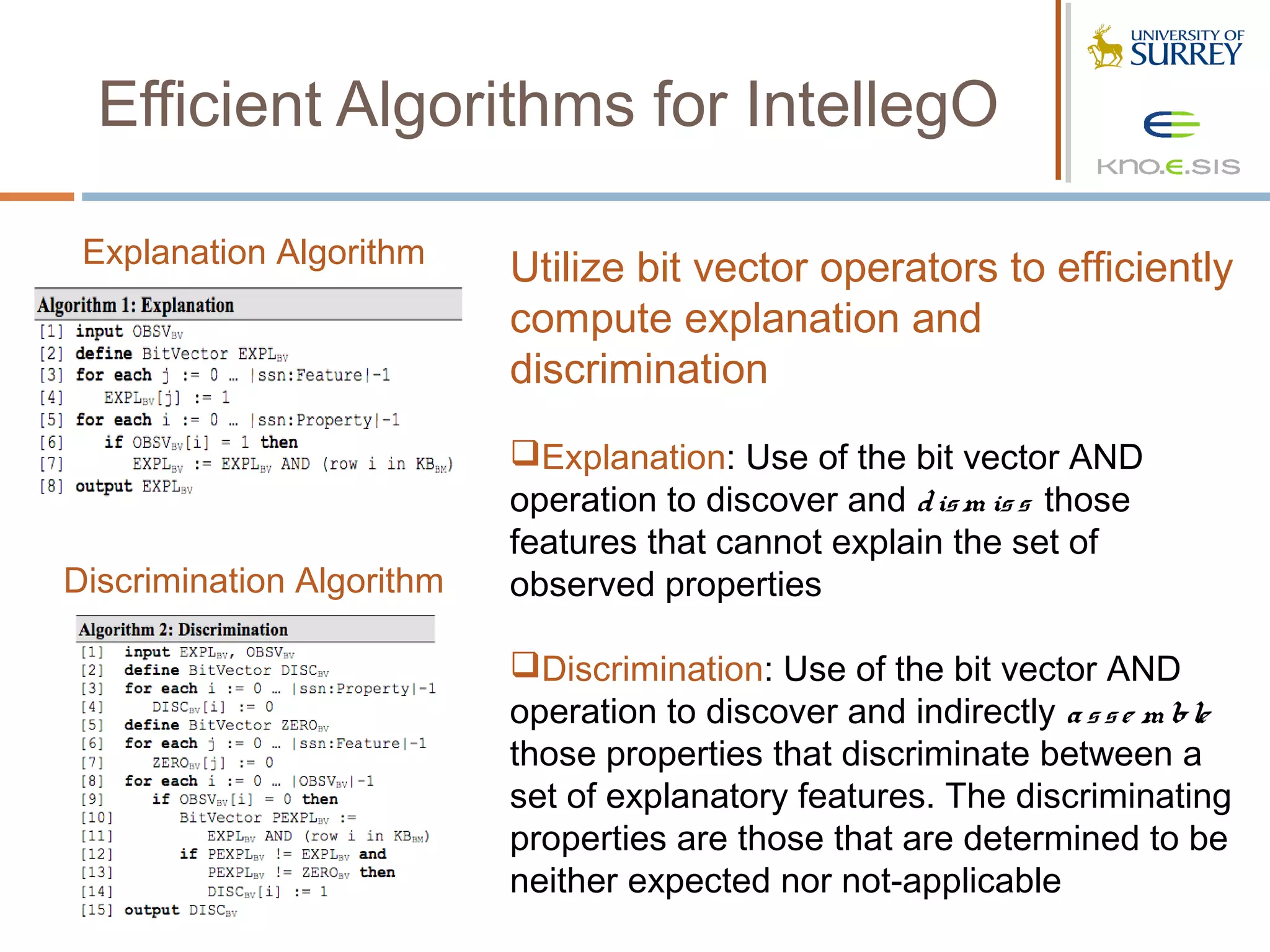 Efficient Algorithms for IntellegO

 Explanation Algorithm     Utilize bit vector operators to efficiently
                           compute explanation and
                           discrimination
                           Explanation: Use of the bit vector AND
                           operation to discover and d is m is s those
                           features that cannot explain the set of
Discrimination Algorithm   observed properties

                           Discrimination: Use of the bit vector AND
                           operation to discover and indirectly a s s e m ble
                           those properties that discriminate between a
                           set of explanatory features. The discriminating
                           properties are those that are determined to be
                           neither expected nor not-applicable
 