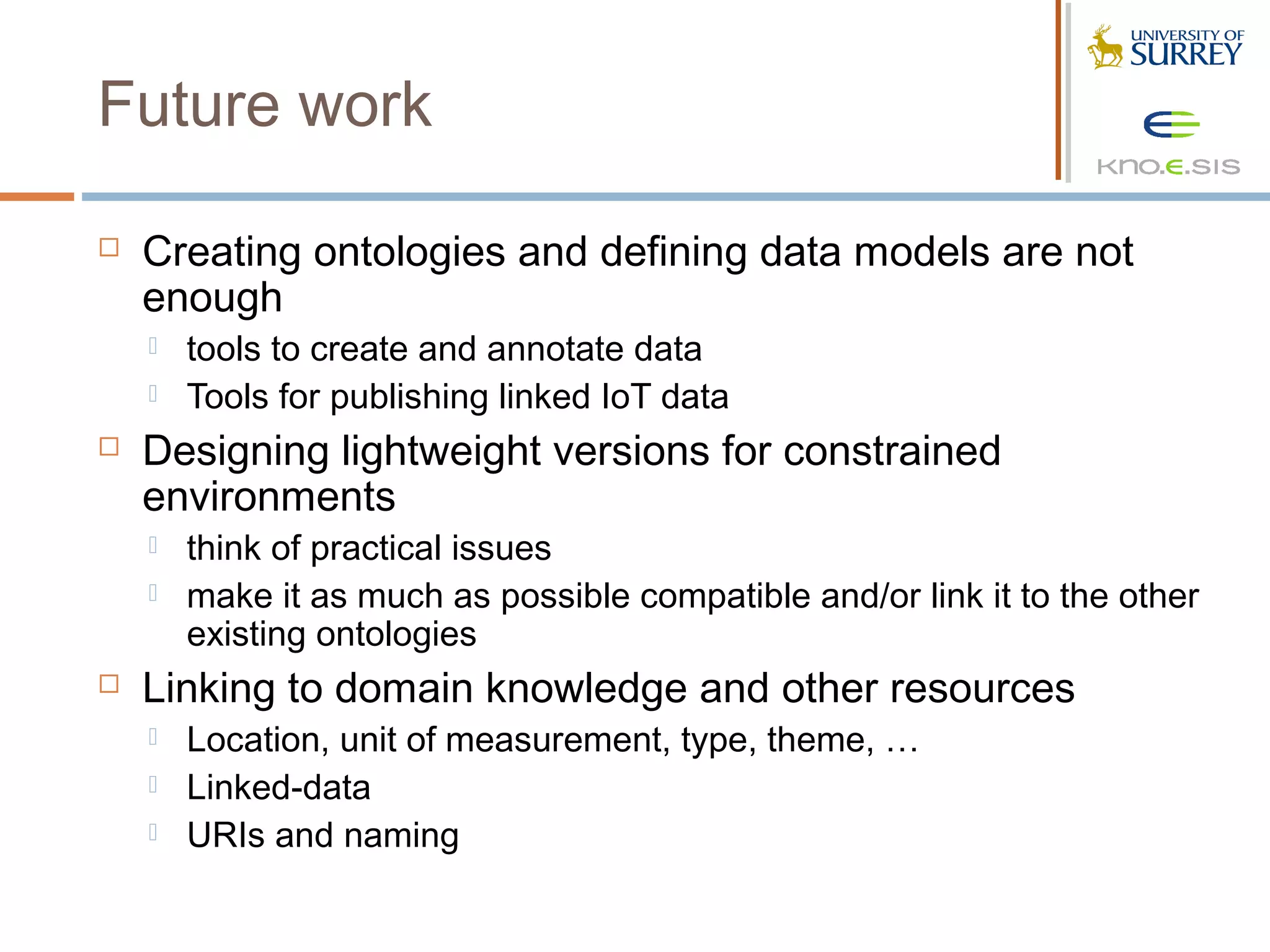 Future work

   Creating ontologies and defining data models are not
    enough
       tools to create and annotate data
       Tools for publishing linked IoT data
   Designing lightweight versions for constrained
    environments
       think of practical issues
       make it as much as possible compatible and/or link it to the other
        existing ontologies
   Linking to domain knowledge and other resources
       Location, unit of measurement, type, theme, …
       Linked-data
       URIs and naming
 