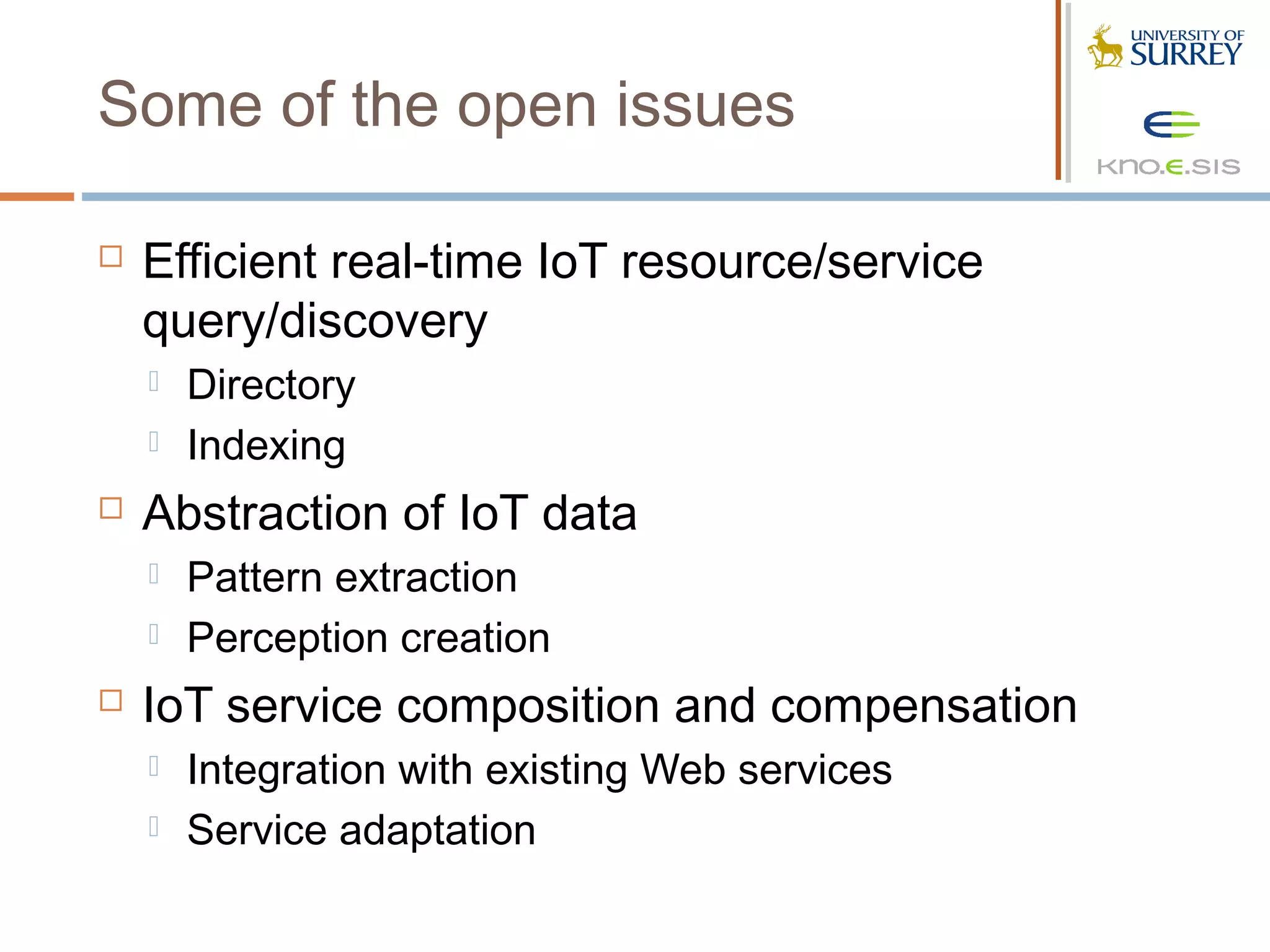 Some of the open issues

   Efficient real-time IoT resource/service
    query/discovery
       Directory
       Indexing
   Abstraction of IoT data
       Pattern extraction
       Perception creation
   IoT service composition and compensation
       Integration with existing Web services
       Service adaptation
 
