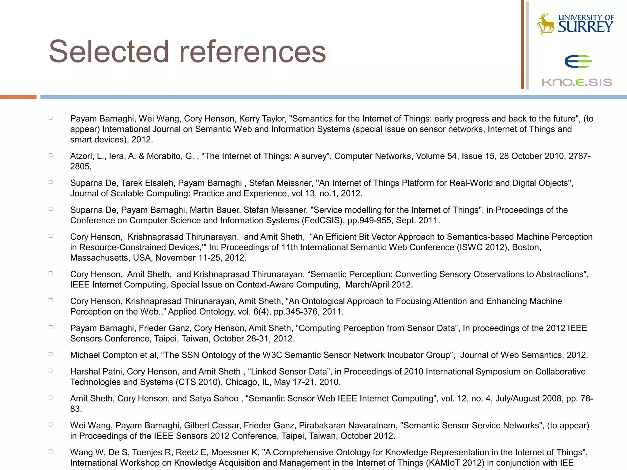 Selected references
   Payam Barnaghi, Wei Wang, Cory Henson, Kerry Taylor, "Semantics for the Internet of Things: early progress and back to the future", (to
    appear) International Journal on Semantic Web and Information Systems (special issue on sensor networks, Internet of Things and
    smart devices), 2012.
   Atzori, L., Iera, A. & Morabito, G. , “The Internet of Things: A survey”, Computer Networks, Volume 54, Issue 15, 28 October 2010, 2787-
    2805.
   Suparna De, Tarek Elsaleh, Payam Barnaghi , Stefan Meissner, "An Internet of Things Platform for Real-World and Digital Objects",
    Journal of Scalable Computing: Practice and Experience, vol 13, no.1, 2012.
   Suparna De, Payam Barnaghi, Martin Bauer, Stefan Meissner, "Service modelling for the Internet of Things", in Proceedings of the
    Conference on Computer Science and Information Systems (FedCSIS), pp.949-955, Sept. 2011.
   Cory Henson, Krishnaprasad Thirunarayan, and Amit Sheth, “An Efficient Bit Vector Approach to Semantics-based Machine Perception
    in Resource-Constrained Devices,‘” In: Proceedings of 11th International Semantic Web Conference (ISWC 2012), Boston,
    Massachusetts, USA, November 11-25, 2012.
   Cory Henson, Amit Sheth, and Krishnaprasad Thirunarayan, “Semantic Perception: Converting Sensory Observations to Abstractions”,
    IEEE Internet Computing, Special Issue on Context-Aware Computing, March/April 2012.
   Cory Henson, Krishnaprasad Thirunarayan, Amit Sheth, “An Ontological Approach to Focusing Attention and Enhancing Machine
    Perception on the Web.,” Applied Ontology, vol. 6(4), pp.345-376, 2011.
   Payam Barnaghi, Frieder Ganz, Cory Henson, Amit Sheth, “Computing Perception from Sensor Data”, In proceedings of the 2012 IEEE
    Sensors Conference, Taipei, Taiwan, October 28-31, 2012.
   Michael Compton et al, “The SSN Ontology of the W3C Semantic Sensor Network Incubator Group”, Journal of Web Semantics, 2012.
   Harshal Patni, Cory Henson, and Amit Sheth , “Linked Sensor Data”, in Proceedings of 2010 International Symposium on Collaborative
    Technologies and Systems (CTS 2010), Chicago, IL, May 17-21, 2010.
   Amit Sheth, Cory Henson, and Satya Sahoo , “Semantic Sensor Web IEEE Internet Computing”, vol. 12, no. 4, July/August 2008, pp. 78-
    83.
   Wei Wang, Payam Barnaghi, Gilbert Cassar, Frieder Ganz, Pirabakaran Navaratnam, "Semantic Sensor Service Networks", (to appear)
    in Proceedings of the IEEE Sensors 2012 Conference, Taipei, Taiwan, October 2012.
   Wang W, De S, Toenjes R, Reetz E, Moessner K, "A Comprehensive Ontology for Knowledge Representation in the Internet of Things",
    International Workshop on Knowledge Acquisition and Management in the Internet of Things (KAMIoT 2012) in conjunction with IEE
 