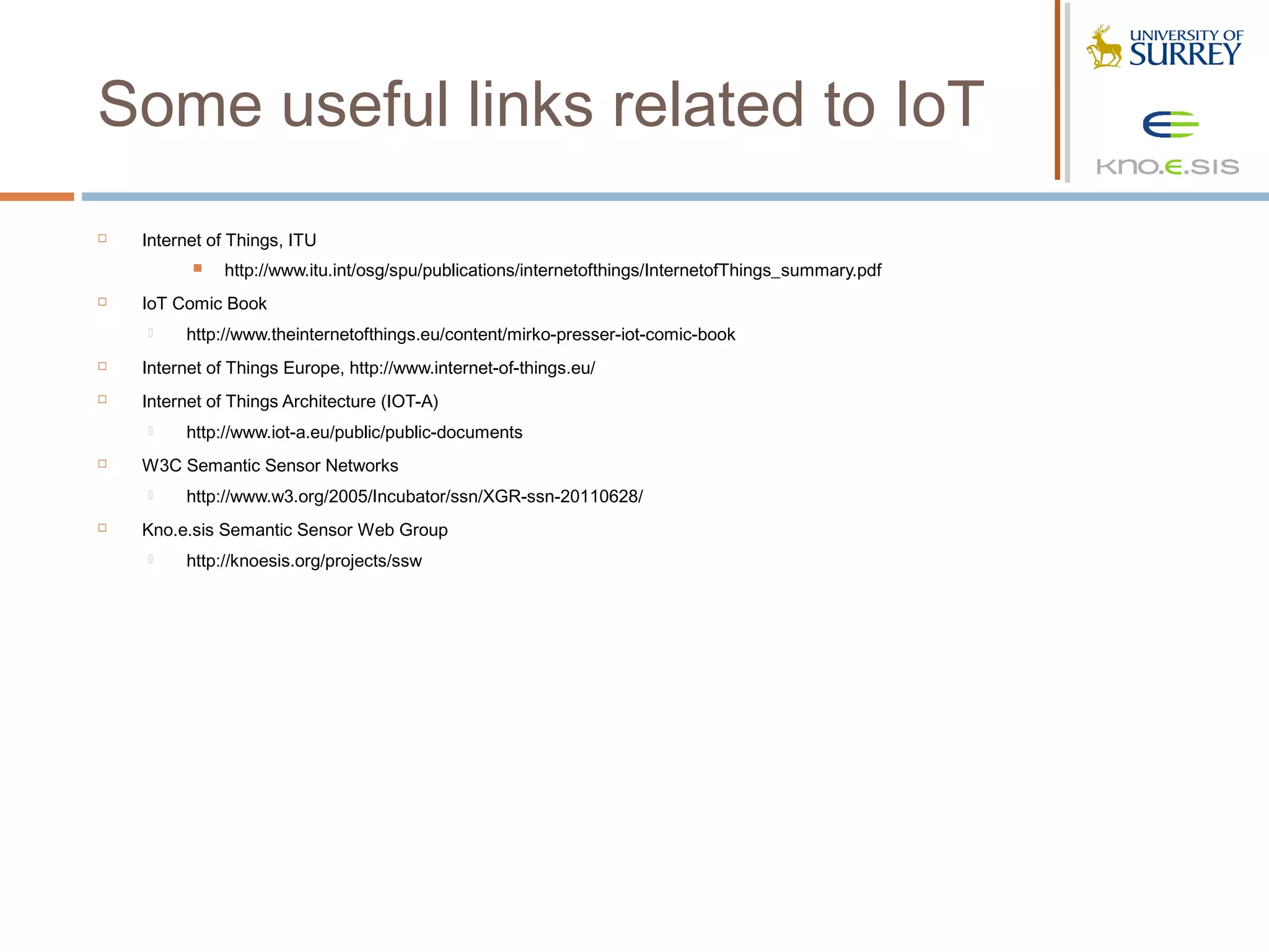 Some useful links related to IoT
   Internet of Things, ITU
             http://www.itu.int/osg/spu/publications/internetofthings/InternetofThings_summary.pdf
   IoT Comic Book
        http://www.theinternetofthings.eu/content/mirko-presser-iot-comic-book
   Internet of Things Europe, http://www.internet-of-things.eu/
   Internet of Things Architecture (IOT-A)
        http://www.iot-a.eu/public/public-documents
   W3C Semantic Sensor Networks
        http://www.w3.org/2005/Incubator/ssn/XGR-ssn-20110628/
   Kno.e.sis Semantic Sensor Web Group
        http://knoesis.org/projects/ssw
 