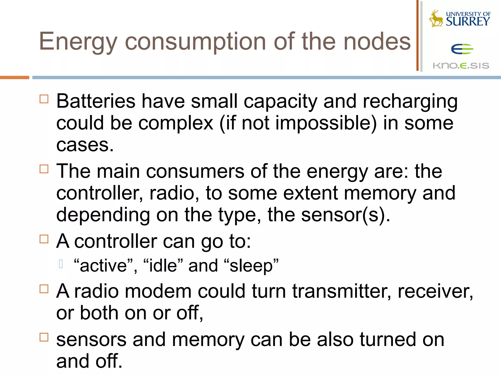Energy consumption of the nodes

   Batteries have small capacity and recharging
    could be complex (if not impossible) in some
    cases.
   The main consumers of the energy are: the
    controller, radio, to some extent memory and
    depending on the type, the sensor(s).
   A controller can go to:
       “active”, “idle” and “sleep”
   A radio modem could turn transmitter, receiver,
    or both on or off,
   sensors and memory can be also turned on
    and off.
 