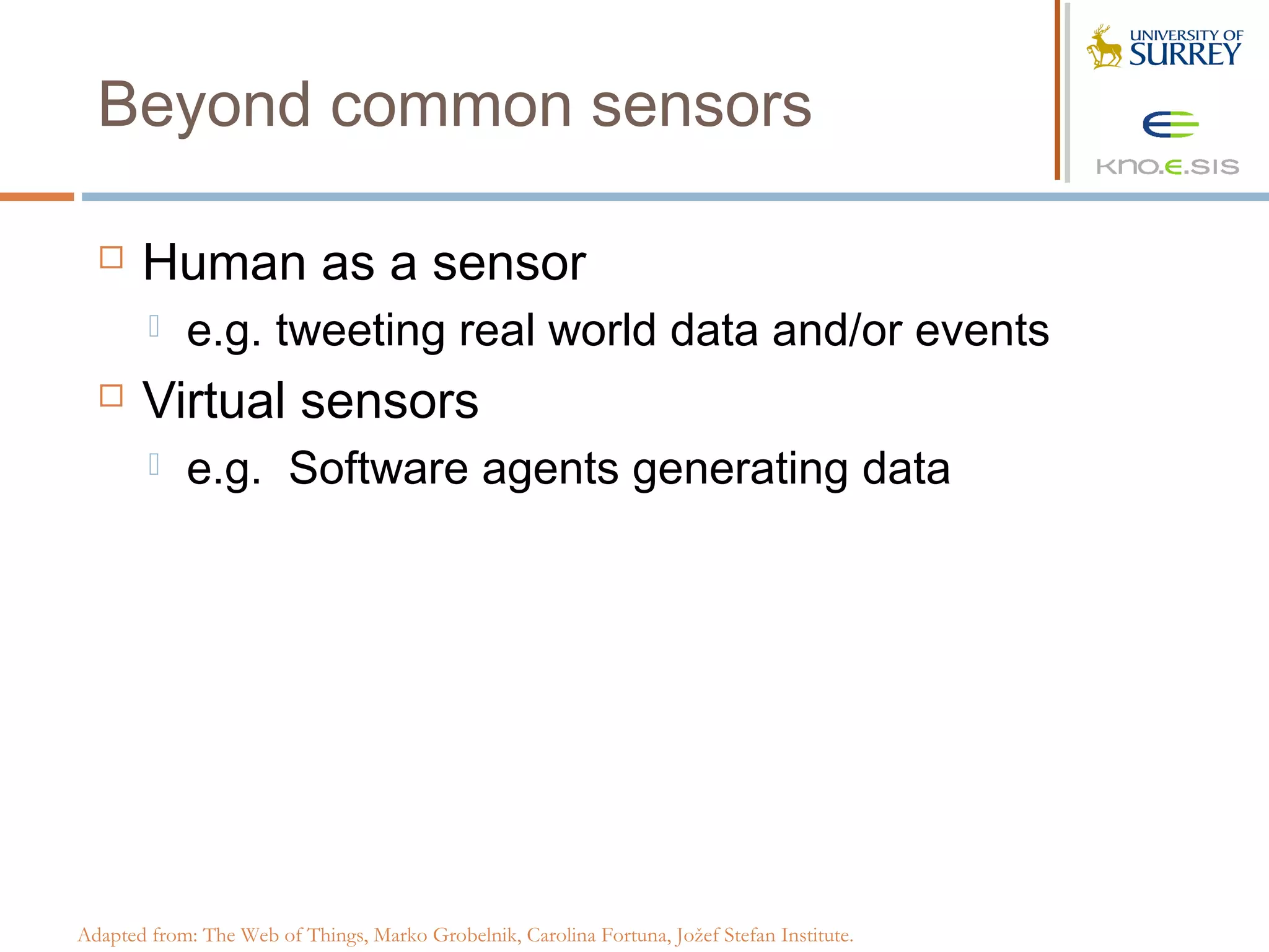 Beyond common sensors

      Human as a sensor
           e.g. tweeting real world data and/or events
      Virtual sensors
           e.g. Software agents generating data




Adapted from: The Web of Things, Marko Grobelnik, Carolina Fortuna, Jožef Stefan Institute.
 