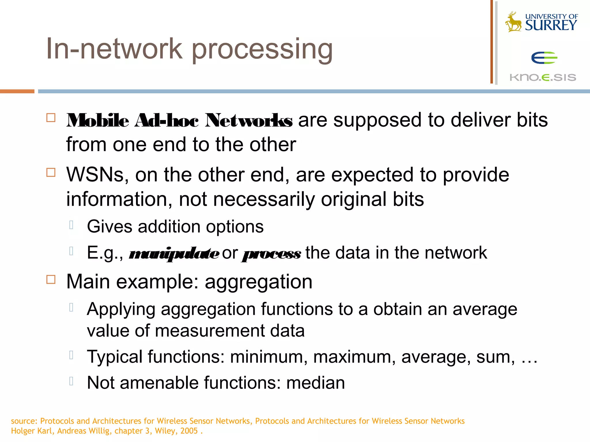 In-network processing

             Mobile Ad-hoc Networks are supposed to deliver bits
              from one end to the other
             WSNs, on the other end, are expected to provide
              information, not necessarily original bits
                   Gives addition options
                   E.g., manipulate or process the data in the network
             Main example: aggregation
                   Applying aggregation functions to a obtain an average
                    value of measurement data
                   Typical functions: minimum, maximum, average, sum, …
                   Not amenable functions: median
source: Protocols and Architectures for Wireless Sensor Networks, Protocols and Architectures for Wireless Sensor Networks
Holger Karl, Andreas Willig, chapter 3, Wiley, 2005 .
 