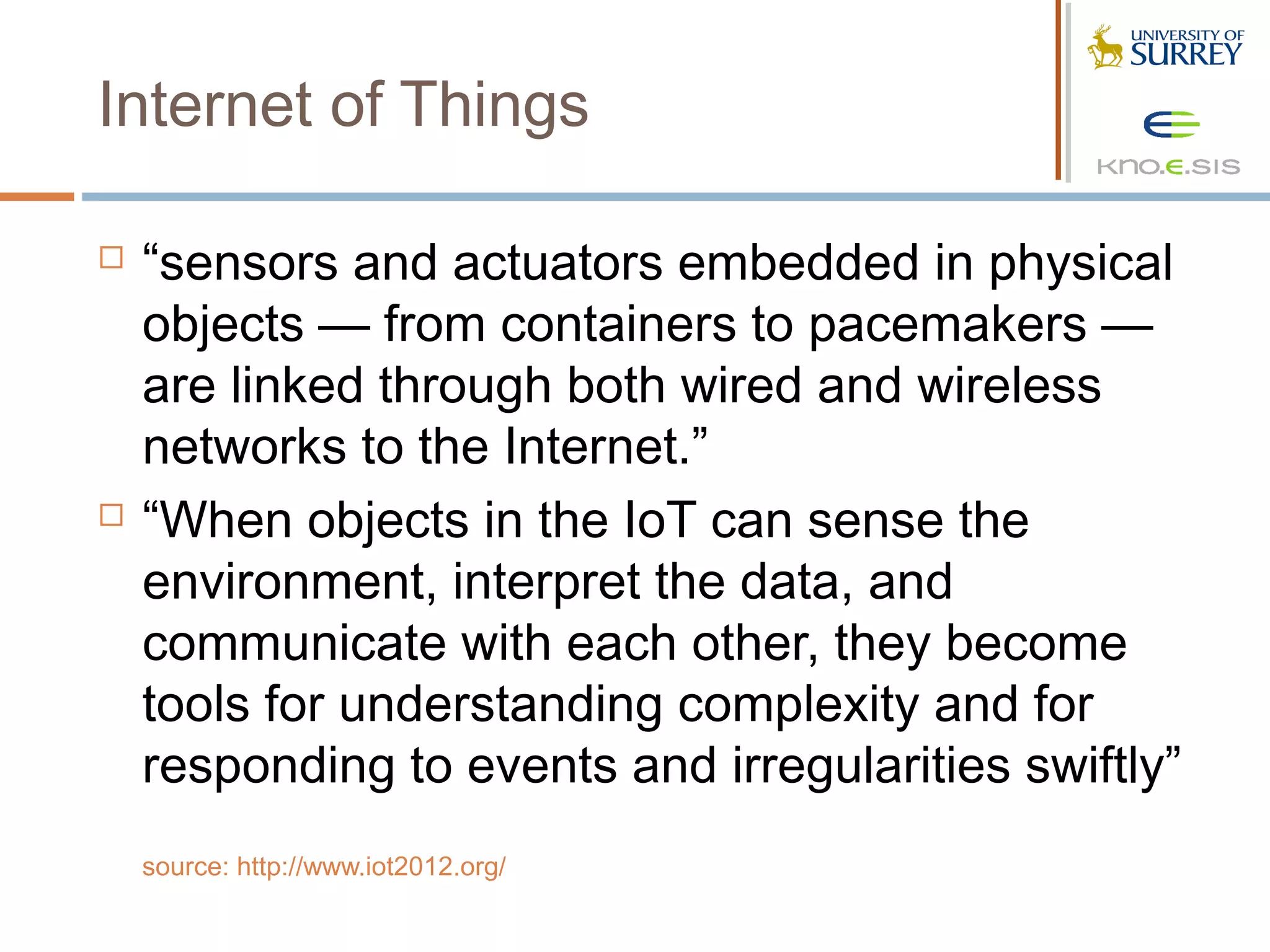 Internet of Things

   “sensors and actuators embedded in physical
    objects — from containers to pacemakers —
    are linked through both wired and wireless
    networks to the Internet.”
   “When objects in the IoT can sense the
    environment, interpret the data, and
    communicate with each other, they become
    tools for understanding complexity and for
    responding to events and irregularities swiftly”
    source: http://www.iot2012.org/
 