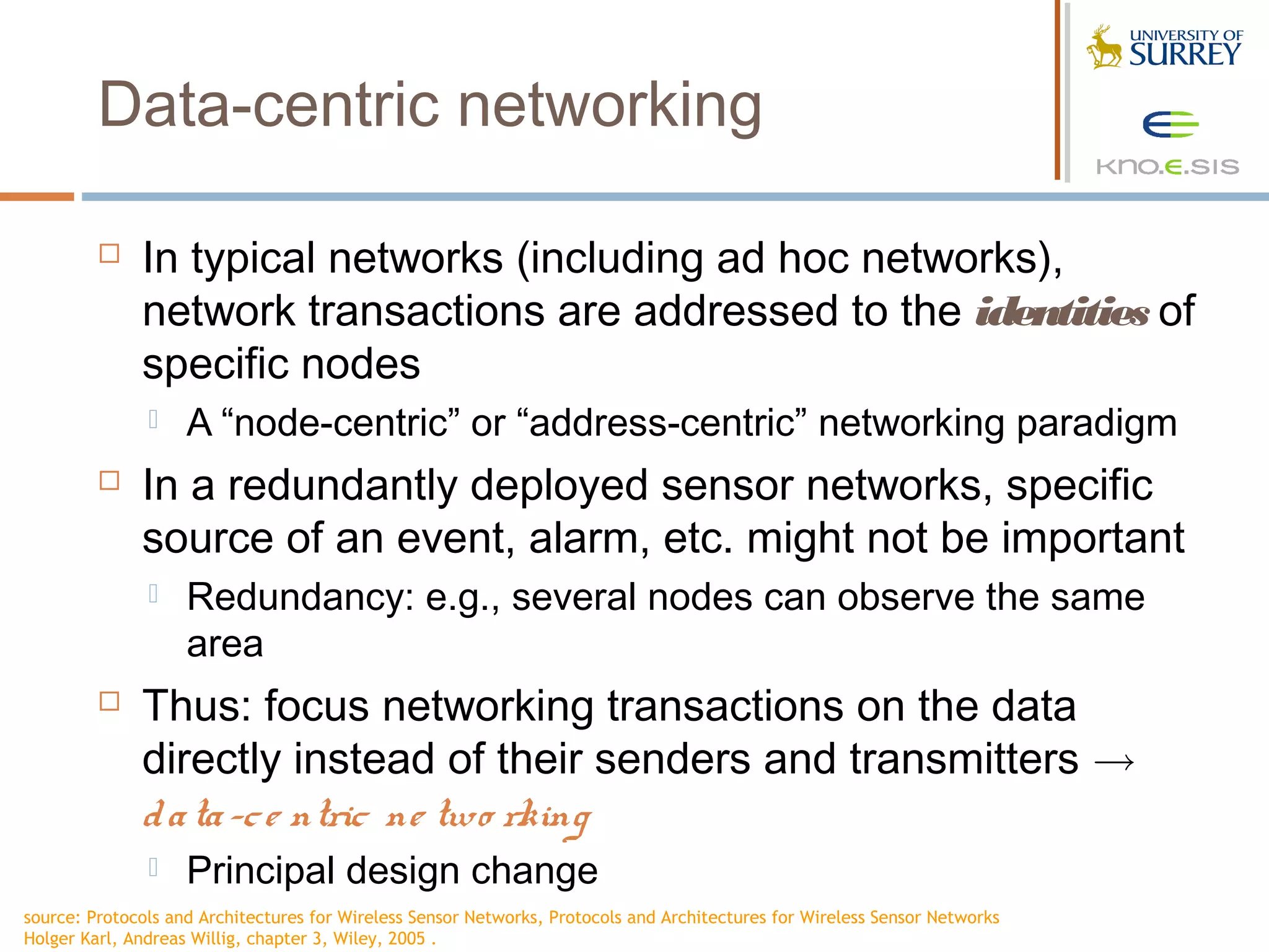 Data-centric networking

             In typical networks (including ad hoc networks),
              network transactions are addressed to the identities of
              specific nodes
                   A “node-centric” or “address-centric” networking paradigm
             In a redundantly deployed sensor networks, specific
              source of an event, alarm, etc. might not be important
                   Redundancy: e.g., several nodes can observe the same
                    area
             Thus: focus networking transactions on the data
              directly instead of their senders and transmitters !
              d a ta -c e ntric ne two rking
                   Principal design change
source: Protocols and Architectures for Wireless Sensor Networks, Protocols and Architectures for Wireless Sensor Networks
Holger Karl, Andreas Willig, chapter 3, Wiley, 2005 .
 