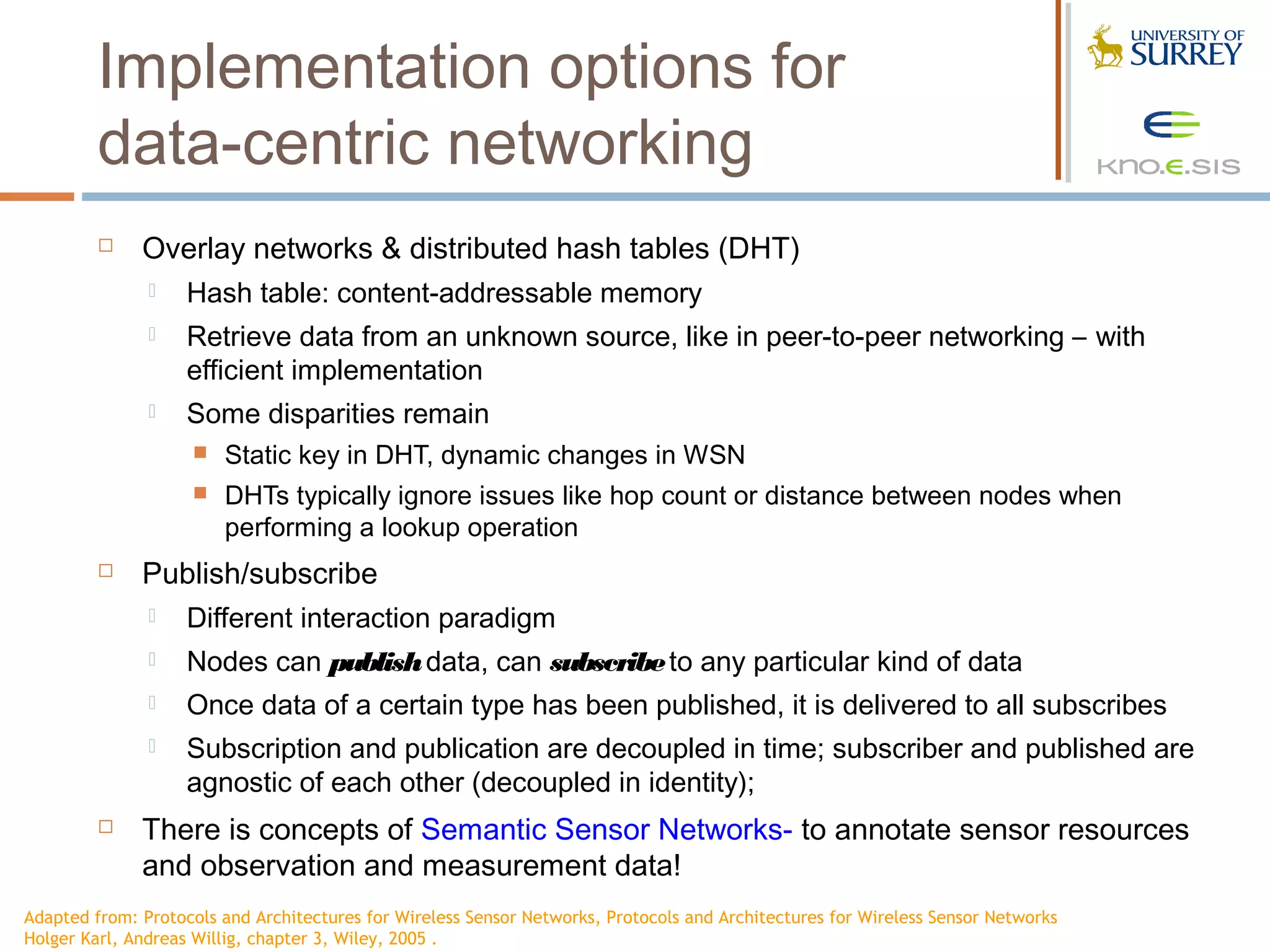 Implementation options for
         data-centric networking
             Overlay networks & distributed hash tables (DHT)
                   Hash table: content-addressable memory
                   Retrieve data from an unknown source, like in peer-to-peer networking – with
                    efficient implementation
                   Some disparities remain
                       Static key in DHT, dynamic changes in WSN
                       DHTs typically ignore issues like hop count or distance between nodes when
                        performing a lookup operation
             Publish/subscribe
                   Different interaction paradigm
                   Nodes can publish data, can subscribe to any particular kind of data
                   Once data of a certain type has been published, it is delivered to all subscribes
                   Subscription and publication are decoupled in time; subscriber and published are
                    agnostic of each other (decoupled in identity);
             There is concepts of Semantic Sensor Networks- to annotate sensor resources
              and observation and measurement data!
Adapted from: Protocols and Architectures for Wireless Sensor Networks, Protocols and Architectures for Wireless Sensor Networks
Holger Karl, Andreas Willig, chapter 3, Wiley, 2005 .
 