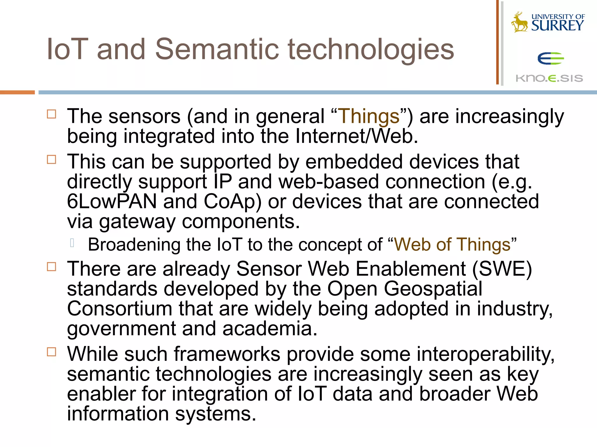 IoT and Semantic technologies
   The sensors (and in general “Things”) are increasingly
    being integrated into the Internet/Web.
   This can be supported by embedded devices that
    directly support IP and web-based connection (e.g.
    6LowPAN and CoAp) or devices that are connected
    via gateway components.
       Broadening the IoT to the concept of “Web of Things”
   There are already Sensor Web Enablement (SWE)
    standards developed by the Open Geospatial
    Consortium that are widely being adopted in industry,
    government and academia.
   While such frameworks provide some interoperability,
    semantic technologies are increasingly seen as key
    enabler for integration of IoT data and broader Web
    information systems.
 