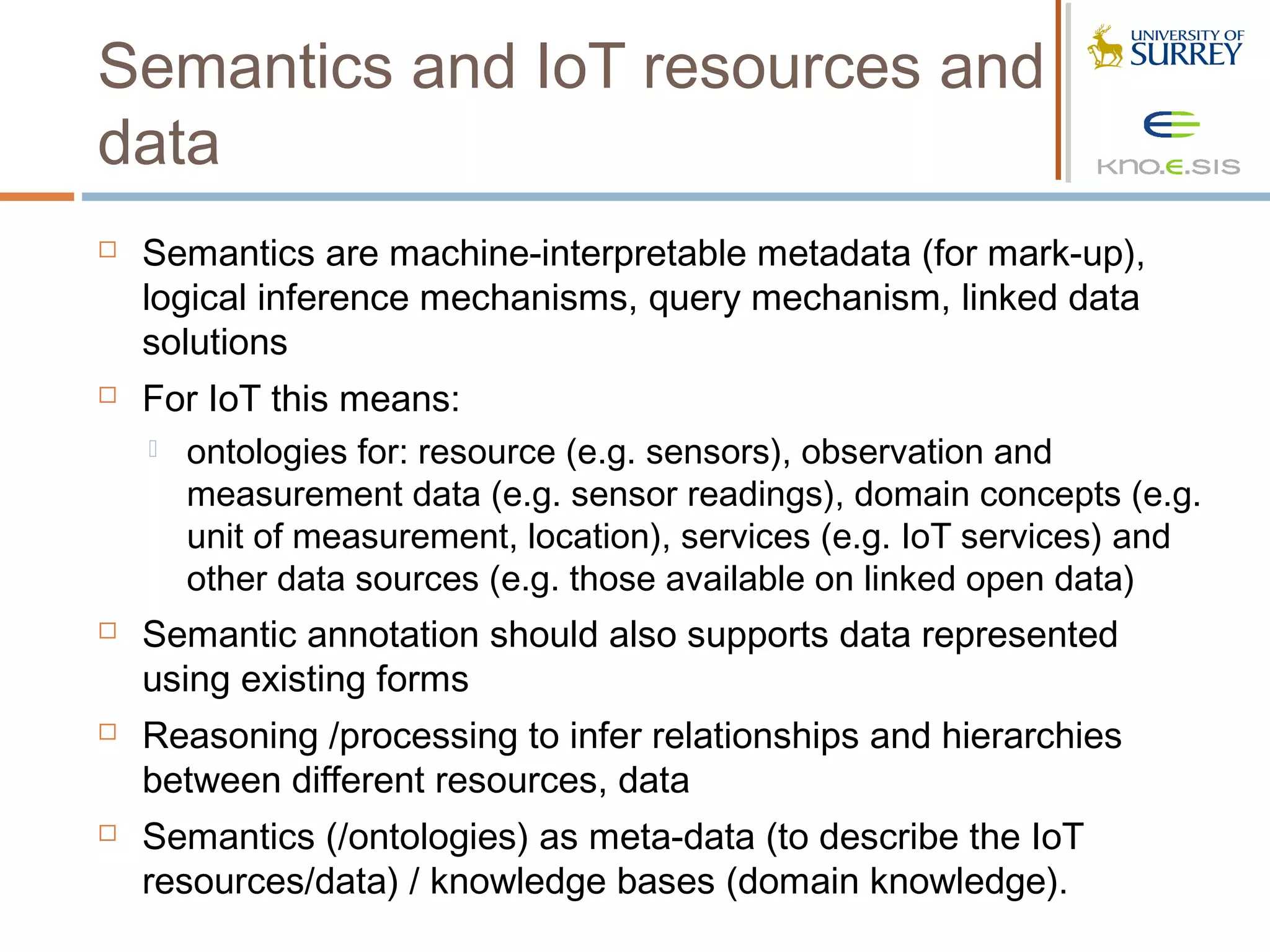 Semantics and IoT resources and
data
   Semantics are machine-interpretable metadata (for mark-up),
    logical inference mechanisms, query mechanism, linked data
    solutions
   For IoT this means:
     ontologies for: resource (e.g. sensors), observation and
      measurement data (e.g. sensor readings), domain concepts (e.g.
      unit of measurement, location), services (e.g. IoT services) and
      other data sources (e.g. those available on linked open data)
   Semantic annotation should also supports data represented
    using existing forms
   Reasoning /processing to infer relationships and hierarchies
    between different resources, data
   Semantics (/ontologies) as meta-data (to describe the IoT
    resources/data) / knowledge bases (domain knowledge).
 