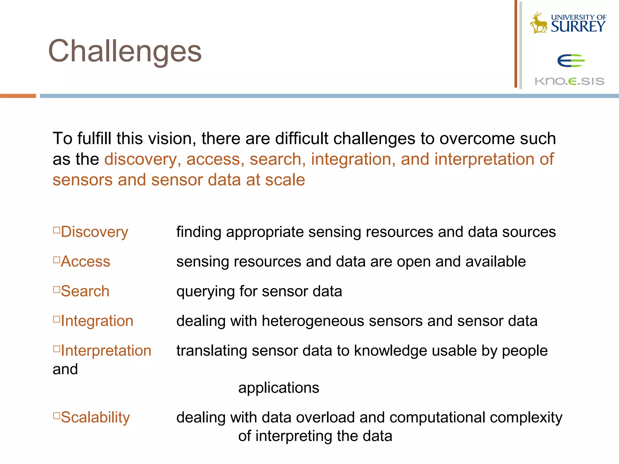 Challenges

To fulfill this vision, there are difficult challenges to overcome such
as the discovery, access, search, integration, and interpretation of
sensors and sensor data at scale

Discovery        finding appropriate sensing resources and data sources
Access           sensing resources and data are open and available
Search           querying for sensor data
Integration      dealing with heterogeneous sensors and sensor data
Interpretation   translating sensor data to knowledge usable by people
and
                          applications
Scalability      dealing with data overload and computational complexity
                           of interpreting the data
 