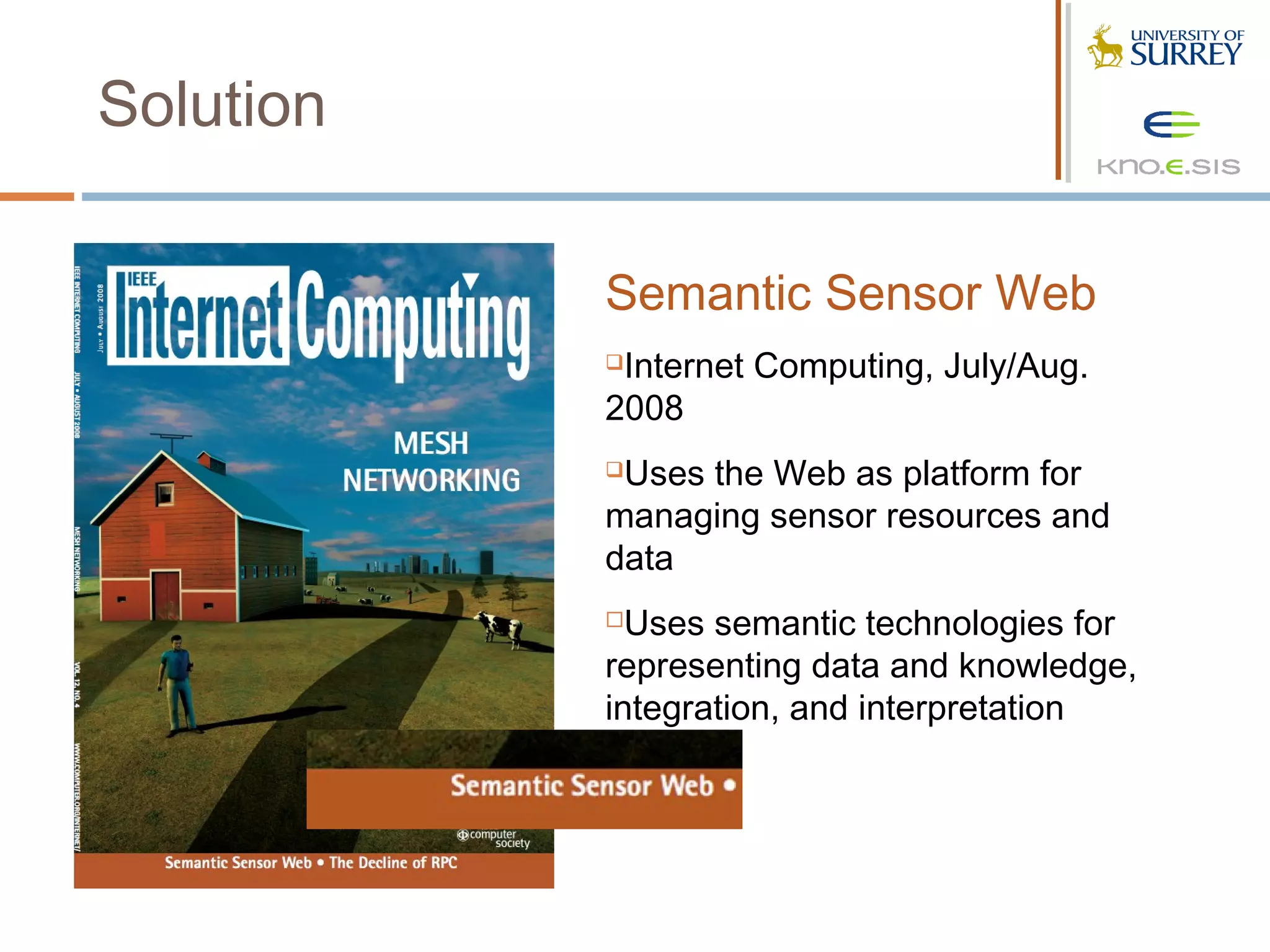 Solution

           Semantic Sensor Web
           Internet Computing, July/Aug.
           2008
           Uses the Web as platform for
           managing sensor resources and
           data
            Uses semantic technologies for
           representing data and knowledge,
           integration, and interpretation
 