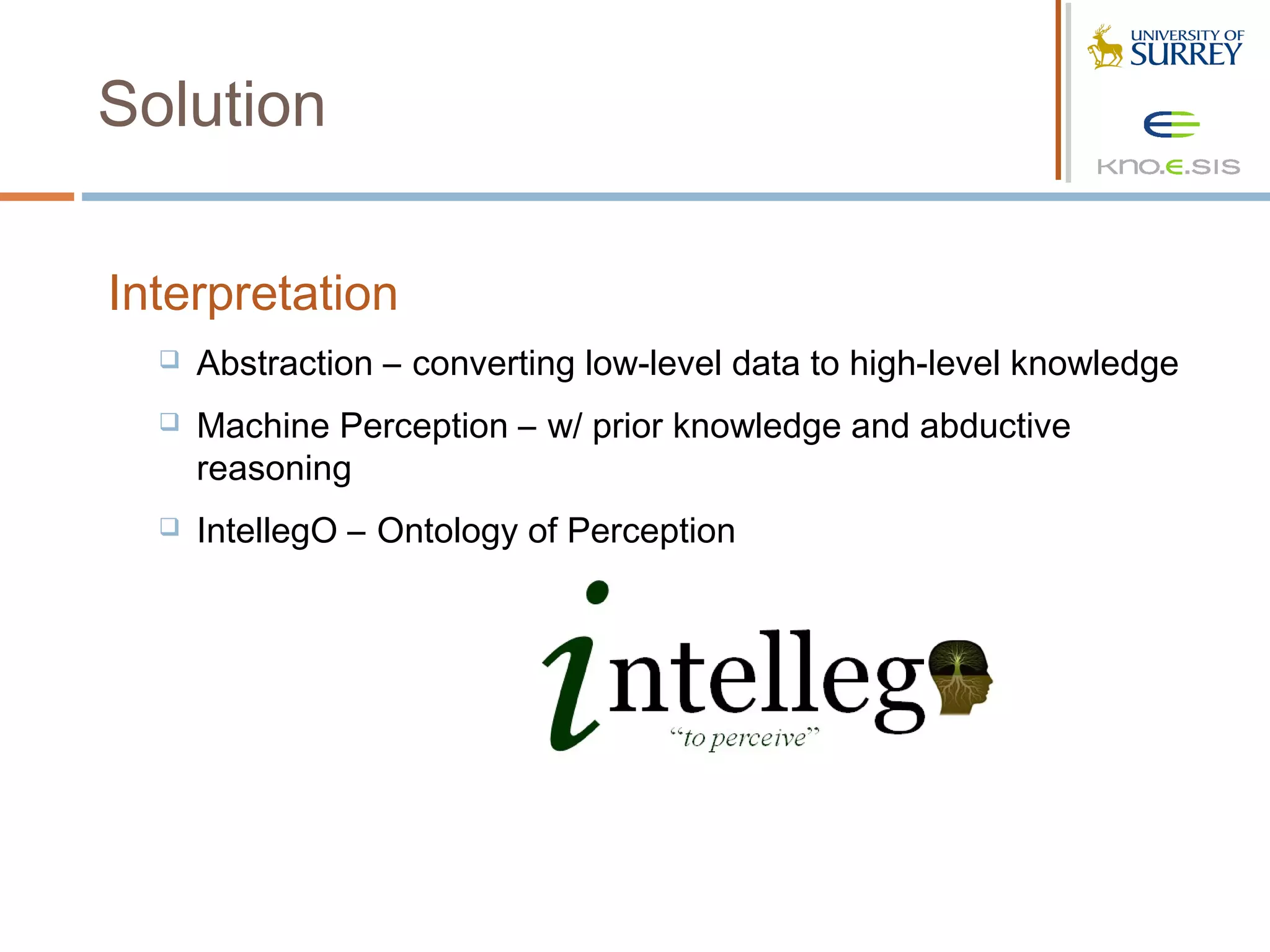 Solution

Interpretation
     Abstraction – converting low-level data to high-level knowledge
     Machine Perception – w/ prior knowledge and abductive
      reasoning
     IntellegO – Ontology of Perception
 
